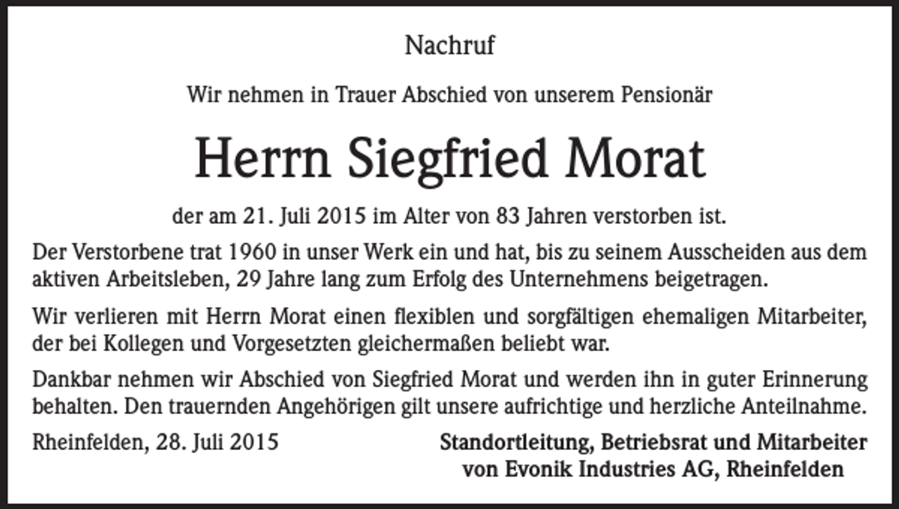 <p>Nachruf<br />Wir nehmen in Trauer Abschied von unserem Pensionär</p><p>Herrn Siegfried Morat<br />der am 21. Juli 2015 im Alter von 83 Jahren verstorben ist.<br />Der Verstorbene trat 1960 in unser Werk ein und hat, bis zu seinem Ausscheiden aus dem<br />aktiven Arbeitsleben, 29 Jahre lang zum Erfolg des Unternehmens beigetragen.<br />Wir verlieren mit Herrn Morat einen flexiblen und sorgfältigen ehemaligen Mitarbeiter,<br />der bei Kollegen und Vorgesetzten gleichermaßen beliebt war.<br />Dankbar nehmen wir Abschied von Siegfried Morat und werden ihn in guter Erinnerung<br />behalten. Den trauernden Angehörigen gilt unsere aufrichtige und herzliche Anteilnahme.<br />Rheinfelden, 28. Juli 2015</p><p>Standortleitung, Betriebsrat und Mitarbeiter<br />von Evonik Industries AG, Rheinfelden</p>