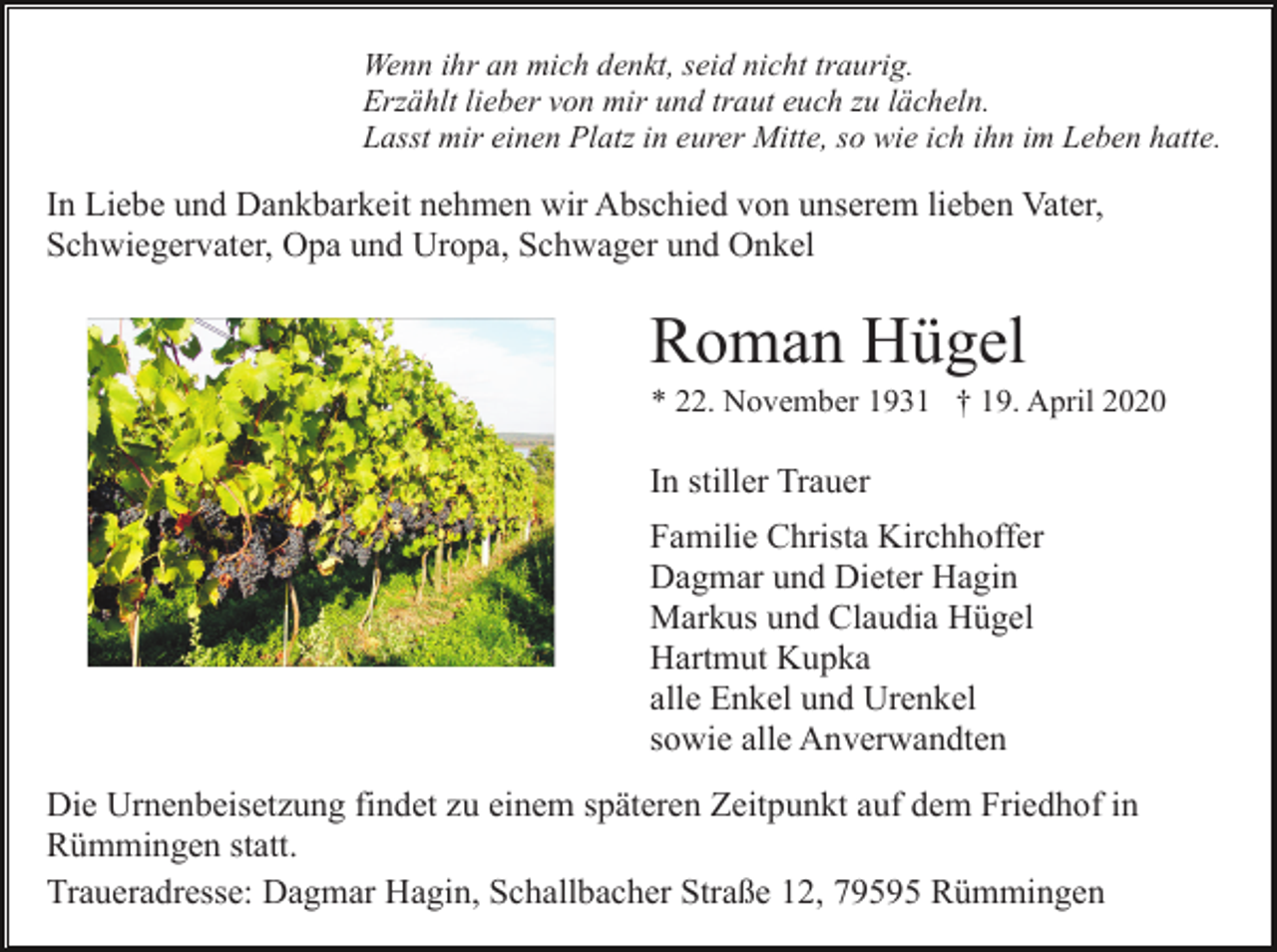 <p>Wenn ihr an mich denkt, seid nicht traurig.<br />Erzählt lieber von mir und traut euch zu lächeln.<br />Lasst mir einen Platz in eurer Mitte, so wie ich ihn im Leben hatte.</p><p>In Liebe und Dankbarkeit nehmen wir Abschied von unserem lieben Vater,<br />Schwiegervater, Opa und Uropa, Schwager und Onkel</p><p>Roman Hügel<br />* 22. November 1931 † 19. April 2020</p><p>In stiller Trauer<br />Familie Christa Kirchhoffer<br />Dagmar und Dieter Hagin<br />Markus und Claudia Hügel<br />Hartmut Kupka<br />alle Enkel und Urenkel<br />sowie alle Anverwandten<br />Die Urnenbeisetzung findet zu einem späteren Zeitpunkt auf dem Friedhof in<br />Rümmingen statt.<br />Traueradresse: Dagmar Hagin, Schallbacher Straße 12, 79595 Rümmingen</p>