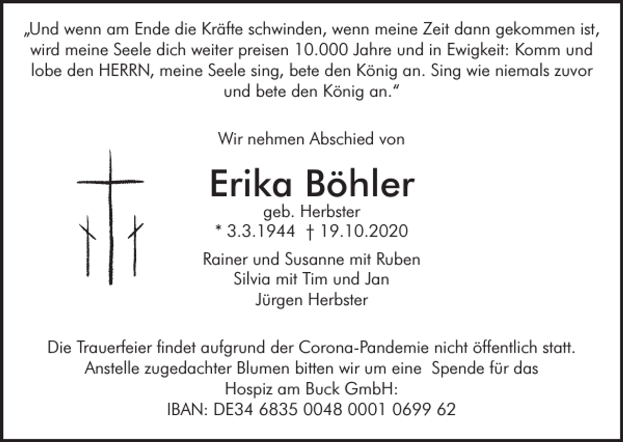 <p>„Und wenn am Ende die Kräfte schwinden, wenn meine Zeit dann gekommen ist,<br />wird meine Seele dich weiter preisen 10.000 Jahre und in Ewigkeit: Komm und<br />lobe den HERRN, meine Seele sing, bete den König an. Sing wie niemals zuvor<br />und bete den König an.“<br />Wir nehmen Abschied von</p><p>Erika Böhler<br />geb. Herbster<br />* 3.3.1944 † 19.10.2020</p><p>Rainer und Susanne mit Ruben<br />Silvia mit Tim und Jan<br />Jürgen Herbster<br />Die Trauerfeier findet aufgrund der Corona-Pandemie nicht öffentlich statt.<br />Anstelle zugedachter Blumen bitten wir um eine Spende für das<br />Hospiz am Buck GmbH:<br />IBAN: DE34 6835 0048 0001 0699 62</p>
