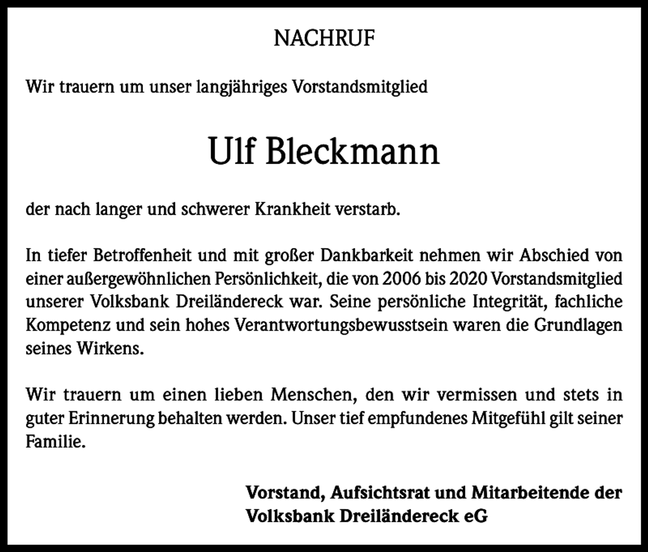 <p>NACHRUF<br />Wir trauern um unser langjähriges Vorstandsmitglied</p><p>Ulf Bleckmann<br />der nach langer und schwerer Krankheit verstarb.<br />In tiefer Betroffenheit und mit großer Dankbarkeit nehmen wir Abschied von<br />einer außergewöhnlichen Persönlichkeit, die von 2006 bis 2020 Vorstandsmitglied<br />unserer Volksbank Dreiländereck war. Seine persönliche Integrität, fachliche<br />Kompetenz und sein hohes Verantwortungsbewusstsein waren die Grundlagen<br />seines Wirkens.<br />Wir trauern um einen lieben Menschen, den wir vermissen und stets in<br />guter Erinnerung behalten werden. Unser tief empfundenes Mitgefühl gilt seiner<br />Familie.<br />Vorstand, Aufsichtsrat und Mitarbeitende der<br />Volksbank Dreiländereck eG</p>