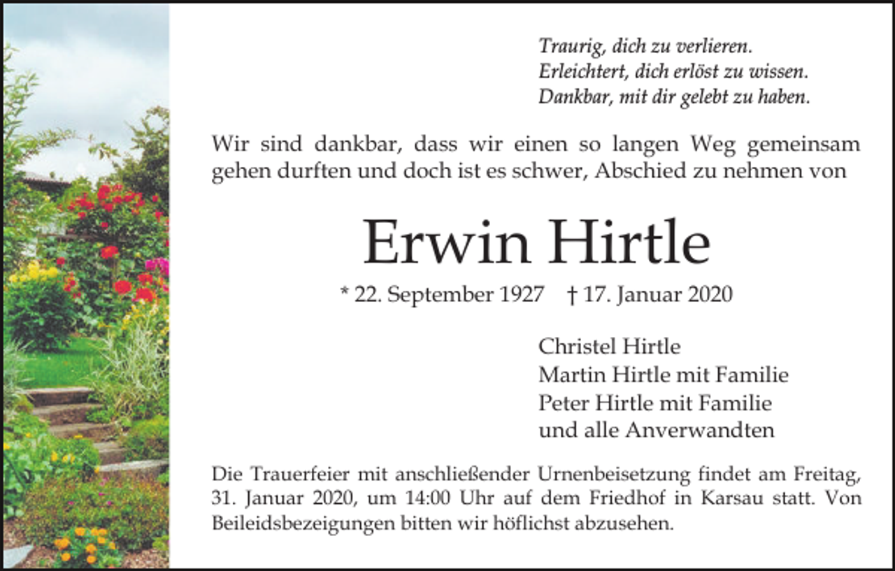 <p>Traurig, dich zu verlieren.<br />Erleichtert, dich erlöst zu wissen.<br />Dankbar, mit dir gelebt zu haben.</p><p>Wir sind dankbar, dass wir einen so langen Weg gemeinsam<br />gehen durften und doch ist es schwer, Abschied zu nehmen von</p><p>Erwin Hirtle</p><p>* 22. September 1927</p><p>† 17. Januar 2020</p><p>Christel Hirtle<br />Martin Hirtle mit Familie<br />Peter Hirtle mit Familie<br />und alle Anverwandten<br />Die Trauerfeier mit anschließender Urnenbeisetzung findet am Freitag,<br />31. Januar 2020, um 14:00 Uhr auf dem Friedhof in Karsau statt. Von<br />Beileidsbezeigungen bitten wir höflichst abzusehen.</p>