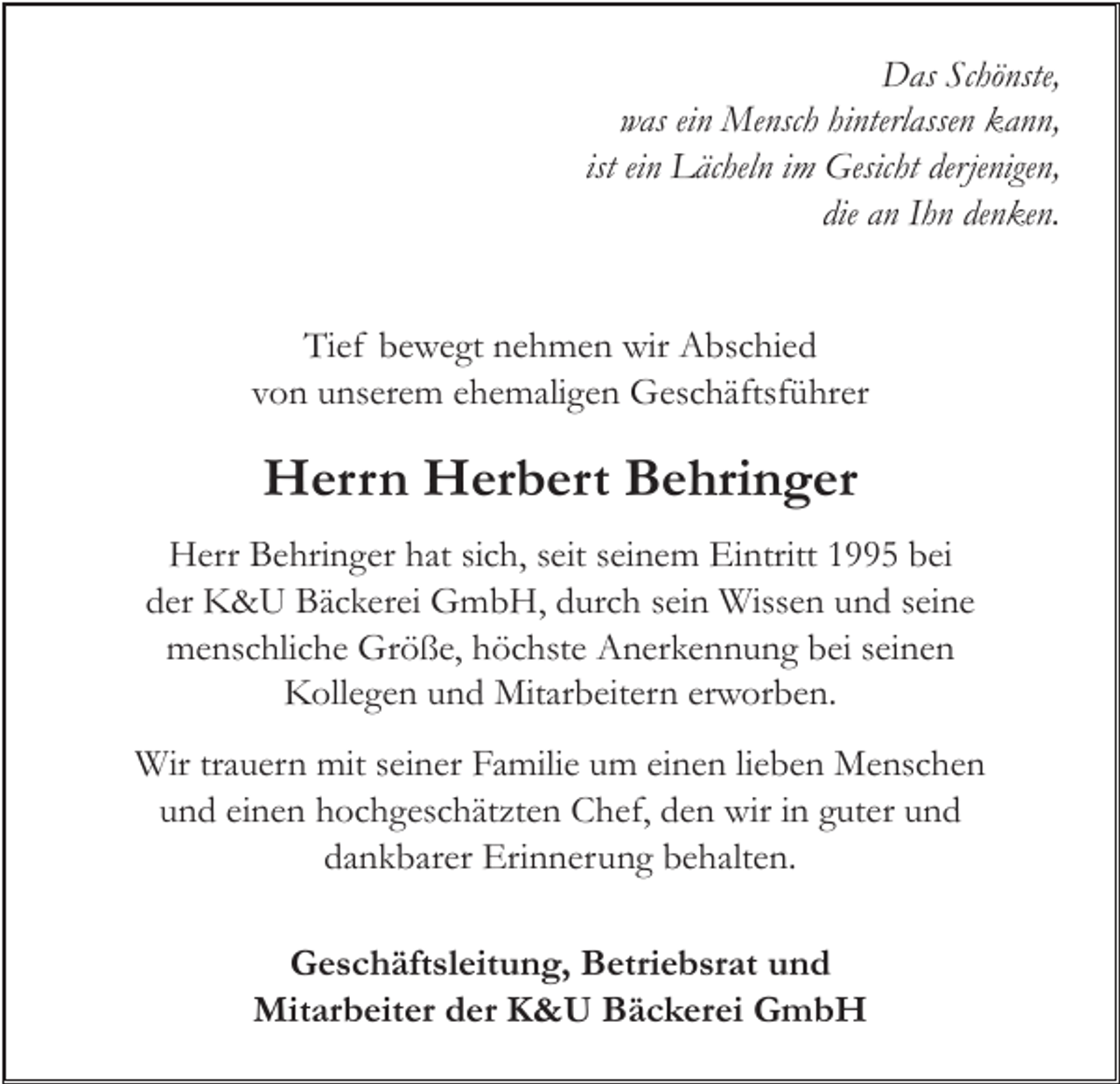<p>DDas<br />as ScSchönste,<br />hö nste,<br />was<br />was eiein<br />n Mensch<br />Me nsc h hihinterlassen<br />nterl asse n kkann,<br />a n n,<br />ist ein<br />ei n Lächeln<br />L äc hel n iimm Gesicht<br />Gesic ht derjenigen,<br />derje nige n,<br />die<br />h n de<br />n ke n.<br />die aann IIhn<br />denken.<br />Tief<br />Ti<br />ef bbewegt<br />e w e gt nnehmen<br />e h m e n wir<br />wir Abschied<br />A bs c hi e d<br />vvon<br />o n unserem<br />u ns er e m eehemaligen<br />h e m ali g e n Geschäftsführer<br />G es c h äftsf ü hr er</p><p>HHerrn<br />err n HHerbert<br />er b ert BBehringer<br />e hri n g er<br />HHerr<br />err BBehringer<br />e hri n g er hhat<br />at sisich,<br />c h, s seit<br />eit s seinem<br />ei n e m EiEintritt<br />ntritt 11995<br />5 bbei<br />ei<br />der<br />d er K&amp;U<br />K &amp; U Bäckerei<br />B ä c k er ei GmbH,<br />G m b H, ddurch<br />ur c h ssein<br />ei n Wissen<br />Wiss e n uund<br />n d sseine<br />ei n e<br />m e ns c hli c h e Gr<br />ö ß e, hhöchste<br />ö c hst e AAnerkennung<br />n er k e n n u n g bbei<br />ei s ei<br />ne n<br />menschliche<br />Größe,<br />seinen<br />Kollegen<br />K oll e g e n uund<br />n d Mitarbeitern<br />Mit ar b eit er n ererworben.<br />w or b e n.<br />Wir<br />mits eiseiner<br />Wir trtrauern<br />a u er n mit<br />n er FaFamilie<br />mili e u um<br />m eieinen<br />n e n li elieben<br />b e n MMenschen<br />e ns c h e n<br />u n d eieinen<br />n e n hochgeschätzten<br />h o c h g es c h ät zt e n Chef,<br />C h ef, dden<br />e n wir<br />wir iin<br />n gguter<br />ut er uund<br />nd<br />und<br />dankbarer<br />d a n k b ar er Erinnerung<br />Eri n n er u n g bbehalten.<br />e h alt e n.<br />Geschäftsleitung,<br />G e s c h äft sl eit u n g, BBetriebsrat<br />etri e b sr at uund<br />nd<br />Mitarbeiter<br />Mit ar b eit er d der<br />er KK&amp;U<br />&amp; U BBäckerei<br />ä c k er ei GGmbH<br />mb H</p>