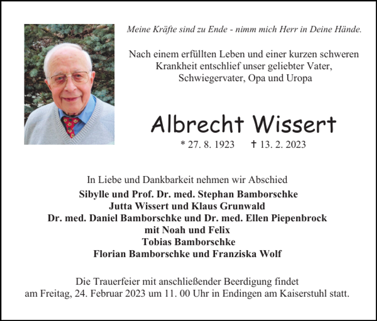 <p>Meine Kräfte sind zu Ende - nimm mich Herr in Deine Hände.</p><p>Nach einem erfüllten Leben und einer kurzen schweren<br />Krankheit entschlief unser geliebter Vater,<br />Schwiegervater, Opa und Uropa</p><p>Albrecht Wissert<br />* 27. 8. 1923</p><p> 13. 2. 2023</p><p>In Liebe und Dankbarkeit nehmen wir Abschied<br />Sibylle und Prof. Dr. med. Stephan Bamborschke<br />Jutta Wissert und Klaus Grunwald<br />Dr. med. Daniel Bamborschke und Dr. med. Ellen Piepenbrock<br />mit Noah und Felix<br />Tobias Bamborschke<br />Florian Bamborschke und Franziska Wolf<br />Die Trauerfeier mit anschließender Beerdigung findet<br />am Freitag, 24. Februar 2023 um 11. 00 Uhr in Endingen am Kaiserstuhl statt.</p>