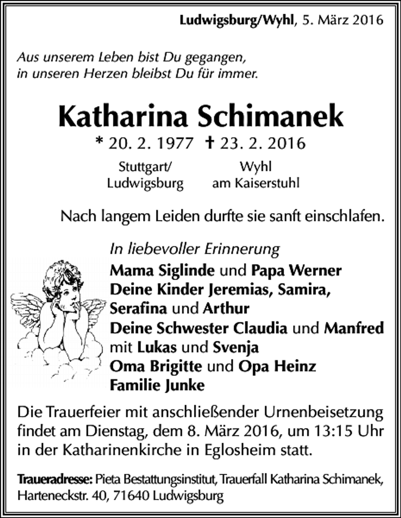 <p>Ludwigsburg/Wyhl, 5. März 2016<br />Aus unserem Leben bist Du gegangen,<br />in unseren Herzen bleibst Du für immer.</p><p>Katharina Schimanek<br />* 20. 2. 1977 † 23. 2. 2016<br />Stuttgart/<br />Ludwigsburg</p><p>Wyhl<br />am Kaiserstuhl</p><p>Nach langem Leiden durfte sie sanft einschlafen.<br />In liebevoller Erinnerung<br />Mama Siglinde und Papa Werner<br />Deine Kinder Jeremias, Samira,<br />Serafina und Arthur<br />Deine Schwester Claudia und Manfred<br />mit Lukas und Svenja<br />Oma Brigitte und Opa Heinz<br />Familie Junke<br />Die Trauerfeier mit anschließender Urnenbeisetzung<br />findet am Dienstag, dem 8. März 2016, um 13:15 Uhr<br />in der Katharinenkirche in Eglosheim statt.<br />Traueradresse: Pieta Bestattungsinstitut, Trauerfall Katharina Schimanek,<br />Harteneckstr. 40, 71640 Ludwigsburg</p>