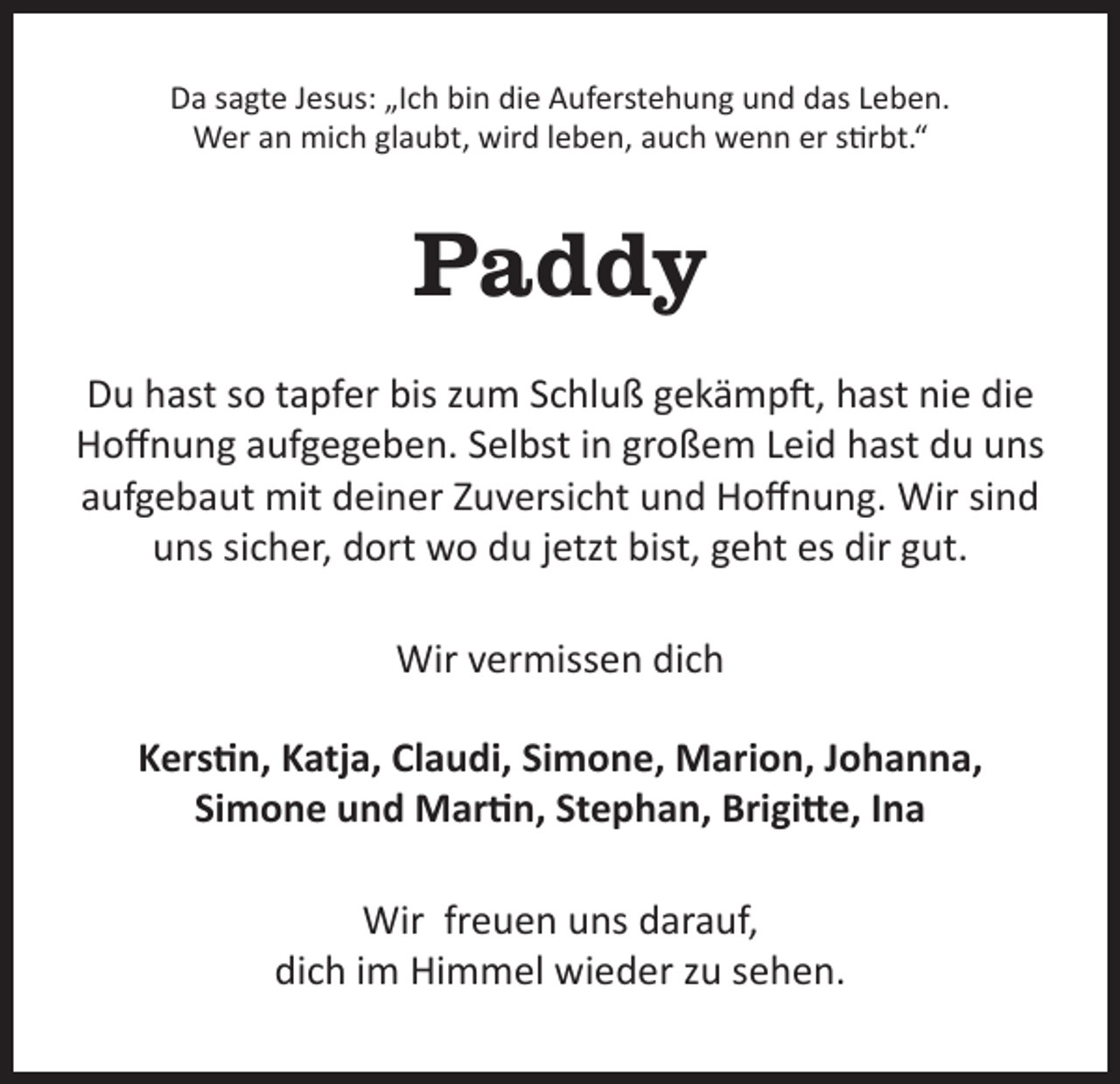 <p>Da sagte Jesus: „Ich bin die Auferstehung und das Leben.<br />Wer an mich glaubt, wird leben, auch wenn er stirbt.“</p><p>Paddy<br />Du hast so tapfer bis zum Schluß gekämpft, hast nie die<br />Hoffnung aufgegeben. Selbst in großem Leid hast du uns<br />aufgebaut mit deiner Zuversicht und Hoffnung. Wir sind<br />uns sicher, dort wo du jetzt bist, geht es dir gut.<br />Wir vermissen dich<br />Kerstin, Katja, Claudi, Simone, Marion, Johanna,<br />Simone und Martin, Stephan, Brigitte, Ina<br />Wir freuen uns darauf,<br />dich im Himmel wieder zu sehen.</p>