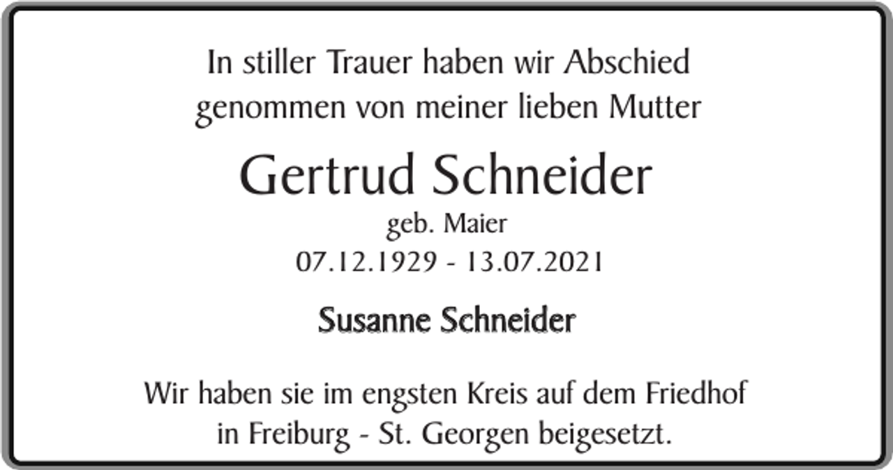 <p>In stiller Trauer haben wir Abschied<br />genommen von meiner lieben Mutter</p><p>Gertrud Schneider<br />geb. Maier<br />07.12.1929 - 13.07.2021</p><p>Susanne Schneider<br />Wir haben sie im engsten Kreis auf dem Friedhof<br />in Freiburg - St. Georgen beigesetzt.</p>