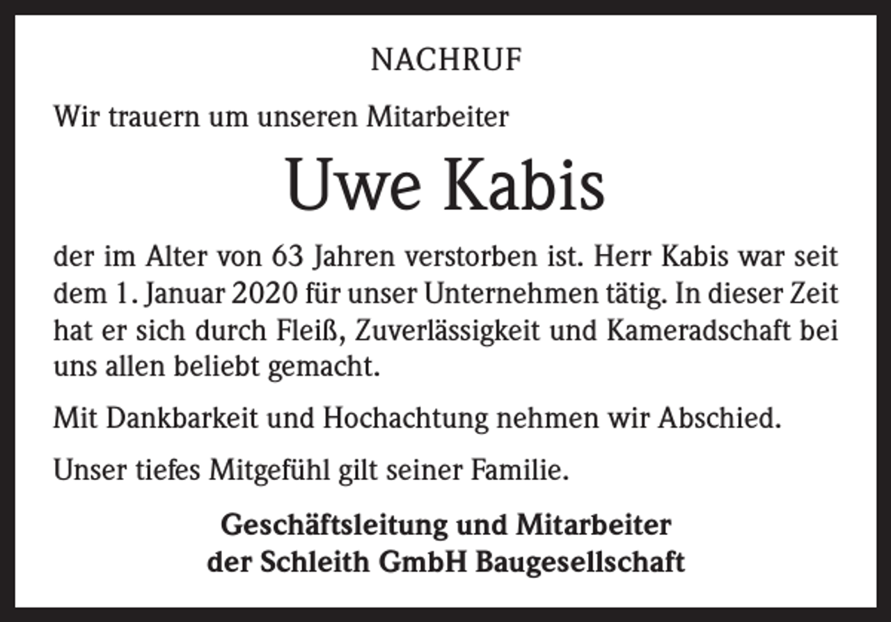<p>NACHRUF<br />Wir trauern um unseren Mitarbeiter</p><p>Uwe Kabis<br />der im Alter von 63 Jahren verstorben ist. Herr Kabis war seit<br />dem 1. Januar 2020 für unser Unternehmen tätig. In dieser Zeit<br />hat er sich durch Fleiß, Zuverlässigkeit und Kameradschaft bei<br />uns allen beliebt gemacht.<br />Mit Dankbarkeit und Hochachtung nehmen wir Abschied.<br />Unser tiefes Mitgefühl gilt seiner Familie.<br />Geschäftsleitung und Mitarbeiter<br />der Schleith GmbH Baugesellschaft</p>