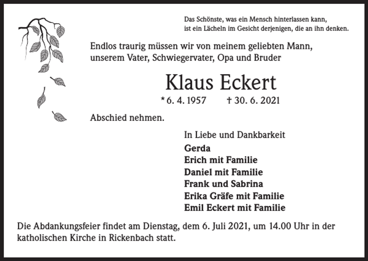 <p>Das Schönste, was ein Mensch hinterlassen kann,<br />ist ein Lächeln im Gesicht derjenigen, die an ihn denken.</p><p>Endlos traurig müssen wir von meinem geliebten Mann,<br />unserem Vater, Schwiegervater, Opa und Bruder</p><p>Klaus Eckert</p><p>* 6. 4. 1957 † 30. 6. 2021<br />Abschied nehmen.<br />In Liebe und Dankbarkeit<br />Gerda<br />Erich mit Familie<br />Daniel mit Familie<br />Frank und Sabrina<br />Erika Gräfe mit Familie<br />Emil Eckert mit Familie<br />Die Abdankungsfeier findet am Dienstag, dem 6. Juli 2021, um 14.00 Uhr in der<br />­katholischen Kirche in Rickenbach statt.</p>
