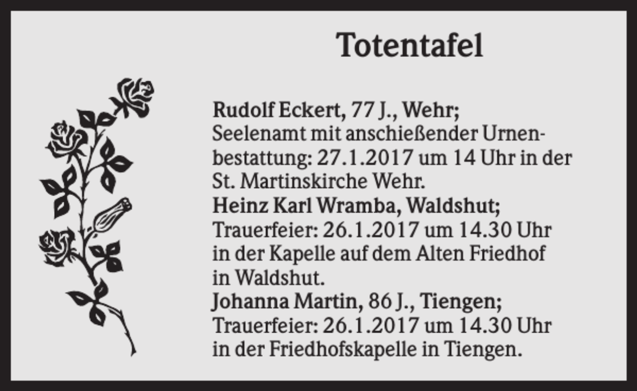<p>Totentafel<br />Rudolf Eckert, 77 J., Wehr;<br />Seelenamt mit anschießender Urnenbestattung: 27.1.2017 um 14 Uhr in der<br />St. Martinskirche Wehr.<br />Heinz Karl Wramba, Waldshut;<br />Trauerfeier: 26.1.2017 um 14.30 Uhr<br />in der Kapelle auf dem Alten Friedhof<br />in Waldshut.<br />Johanna Martin, 86 J., Tiengen;<br />Trauerfeier: 26.1.2017 um 14.30 Uhr<br />in der Friedhofskapelle in Tiengen.</p>