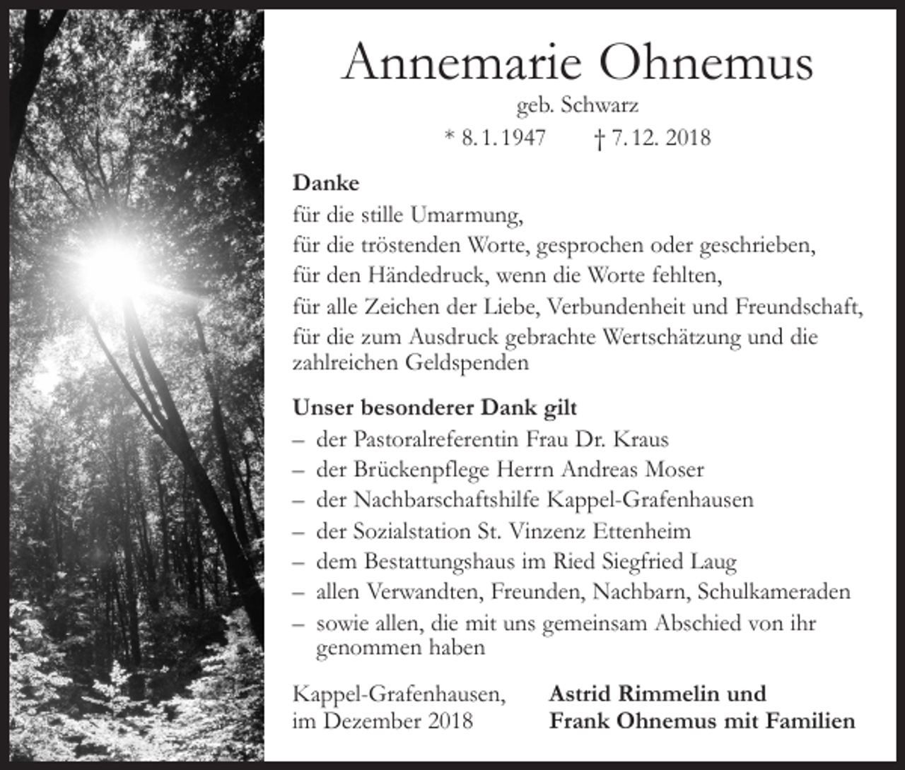 <p>Annemarie Ohnemus<br />geb. Schwarz<br />* 8. 1. 1947 † 7. 12. 2018</p><p>Danke<br />für die stille Umarmung,<br />für die tröstenden Worte, gesprochen oder geschrieben,<br />für den Händedruck, wenn die Worte fehlten,<br />für alle Zeichen der Liebe, Verbundenheit und Freundschaft,<br />für die zum Ausdruck gebrachte Wertschätzung und die<br />zahlreichen Geldspenden<br />Unser besonderer Dank gilt<br />– der Pastoralreferentin Frau Dr. Kraus<br />– der Brückenpflege Herrn Andreas Moser<br />– der Nachbarschaftshilfe Kappel-Grafenhausen<br />– der Sozialstation St. Vinzenz Ettenheim<br />– dem Bestattungshaus im Ried Siegfried Laug<br />– allen Verwandten, Freunden, Nachbarn, Schulkameraden<br />– sowie allen, die mit uns gemeinsam Abschied von ihr<br />genommen haben<br />Kappel-Grafenhausen,<br />im Dezember 2018</p><p>Astrid Rimmelin und<br />Frank Ohnemus mit Familien</p>