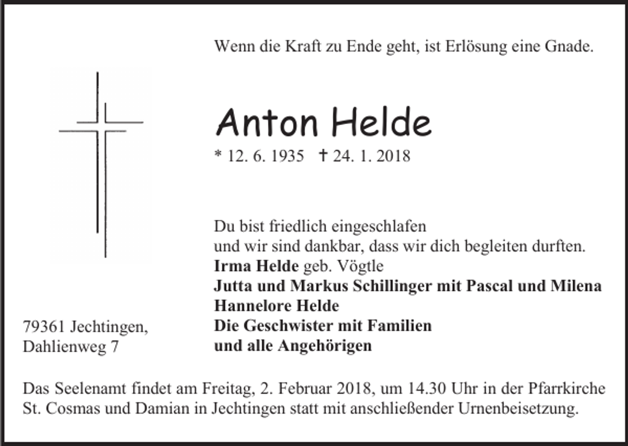 <p>Wenn die Kraft zu Ende geht, ist Erlösung eine Gnade.</p><p>Anton Helde<br />* 12. 6. 1935  24. 1. 2018</p><p>79361 Jechtingen,<br />Dahlienweg 7</p><p>Du bist friedlich eingeschlafen<br />und wir sind dankbar, dass wir dich begleiten durften.<br />Irma Helde geb. Vögtle<br />Jutta und Markus Schillinger mit Pascal und Milena<br />Hannelore Helde<br />Die Geschwister mit Familien<br />und alle Angehörigen</p><p>Das Seelenamt findet am Freitag, 2. Februar 2018, um 14.30 Uhr in der Pfarrkirche<br />St. Cosmas und Damian in Jechtingen statt mit anschließender Urnenbeisetzung.</p>