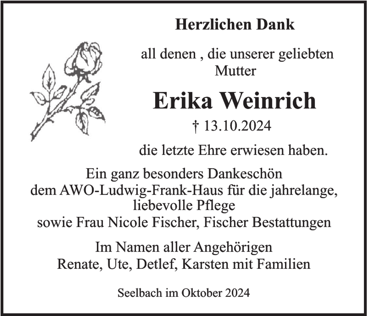 <p>Herzlichen Dank<br />all denen , die unserer geliebten<br />Mutter</p><p>Erika Weinrich<br />† 13.10.2024<br />die letzte Ehre erwiesen haben.<br />Ein ganz besonders Dankeschön<br />dem AWO-Ludwig-Frank-Haus für die jahrelange,<br />liebevolle Pflege<br />sowie Frau Nicole Fischer, Fischer Bestattungen<br />Im Namen aller Angehörigen<br />Renate, Ute, Detlef, Karsten mit Familien<br />Seelbach im Oktober 2024</p>