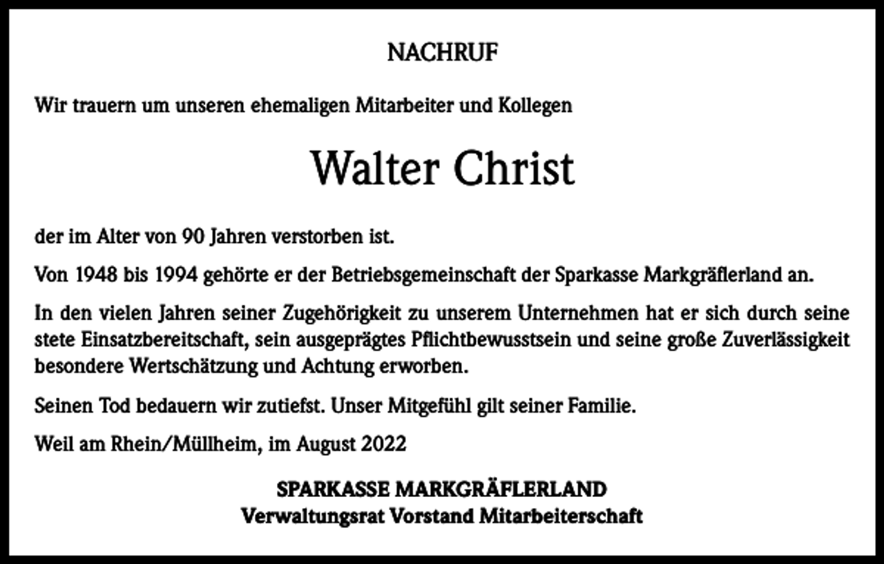 <p>NACHRUF<br />Wir trauern um unseren ehemaligen Mitarbeiter und Kollegen</p><p>Walter Christ<br />der im Alter von 90 Jahren verstorben ist.<br />Von 1948 bis 1994 gehörte er der Betriebsgemeinschaft der Sparkasse Markgräflerland an.<br />In den vielen Jahren seiner Zugehörigkeit zu unserem Unternehmen hat er sich durch seine<br />stete Einsatzbereitschaft, sein ausgeprägtes Pflichtbewusstsein und seine große Zuverlässigkeit<br />besondere Wertschätzung und Achtung erworben.<br />Seinen Tod bedauern wir zutiefst. Unser Mitgefühl gilt seiner Familie.<br />Weil am Rhein/Müllheim, im August 2022<br />SPARKASSE MARKGRÄFLERLAND<br />Verwaltungsrat Vorstand Mitarbeiterschaft</p>