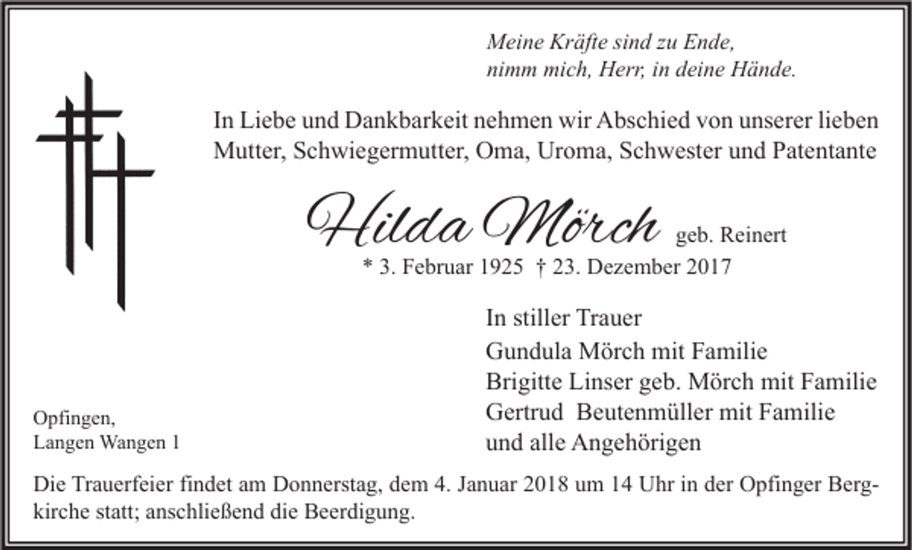<p>M ei n e Kr<br />Meine<br />Kräfte<br />äft e sisind<br />n d z zu<br />u EEnde,<br />n d e,<br />nimm<br />ni<br />m m mich,<br />mi c h, Herr,<br />H err, iin<br />n ddeine<br />ei n e Hände.<br />H ä n d e.</p><p>I n Liebe<br />In<br />Li e b e und<br />u n d Dankbarkeit<br />D a n k b ar k eit nehmen<br />n e h m e n wir<br />wir Abschied<br />A bs c hi e d von<br />v o n unserer<br />u ns er er lilieben<br />e be n<br />MMutter,<br />utt er, S Schwiegermutter,<br />c h wi e g er m utt er, OOma,<br />m a, UrUroma,<br />o m a, S Schwester<br />c h w est er u und<br />n d P Patentante<br />at e nt a nt e</p><p>Hilda<br />Hil<br />d a Mörch<br />Mörch</p><p>ggeb.<br />e b. Reinert<br />R ei n ert<br />** 3.<br />F e br u ar 11925<br />9 2 5 †† 223.<br />3. Dezember<br />D e z e m b er 22<br />3. Februar</p><p>O pfi n g e n,<br />Opfingen,<br />LLangen<br />a n g e n Wangen<br />Wa n g e n 11</p><p>I n stiller<br />In<br />still er Trauer<br />Tr a u er<br />GGundula<br />u n d ul a Mörch<br />M ör c h mit<br />mit FFamilie<br />a mili e<br />Brigitte<br />Linser<br />Bri<br />gitt e Li<br />ns er ggeb.<br />e b. Mörch<br />M ör c h mit<br />mit FFamilie<br />a mili e<br />GGertrud<br />ertr u d BBeutenmüller<br />e ut e n m üll er mit<br />mit FFamilie<br />a mili e<br />alle<br />uund<br />n d all<br />e Angehörigen<br />A n g e h öri g e n</p><p>Di e TrTrauerfeier<br />Die<br />a u erf ei er fifindet<br />n d et aam<br />m DDonnerstag,<br />o n n erst a g, ddem<br />e m 4.4.J Januar<br />a n u ar 22018<br />0 1 8 uum<br />m 11 UUhr<br />hr i in<br />n dder<br />er OOpfinger<br />pfi n g er BBerger g kirche<br />kir<br />c h e ststatt;<br />att; aanschließend<br />ns c hli e ß e n d di<br />die<br />e Beerdigung.<br />B e er di g u n g.</p>