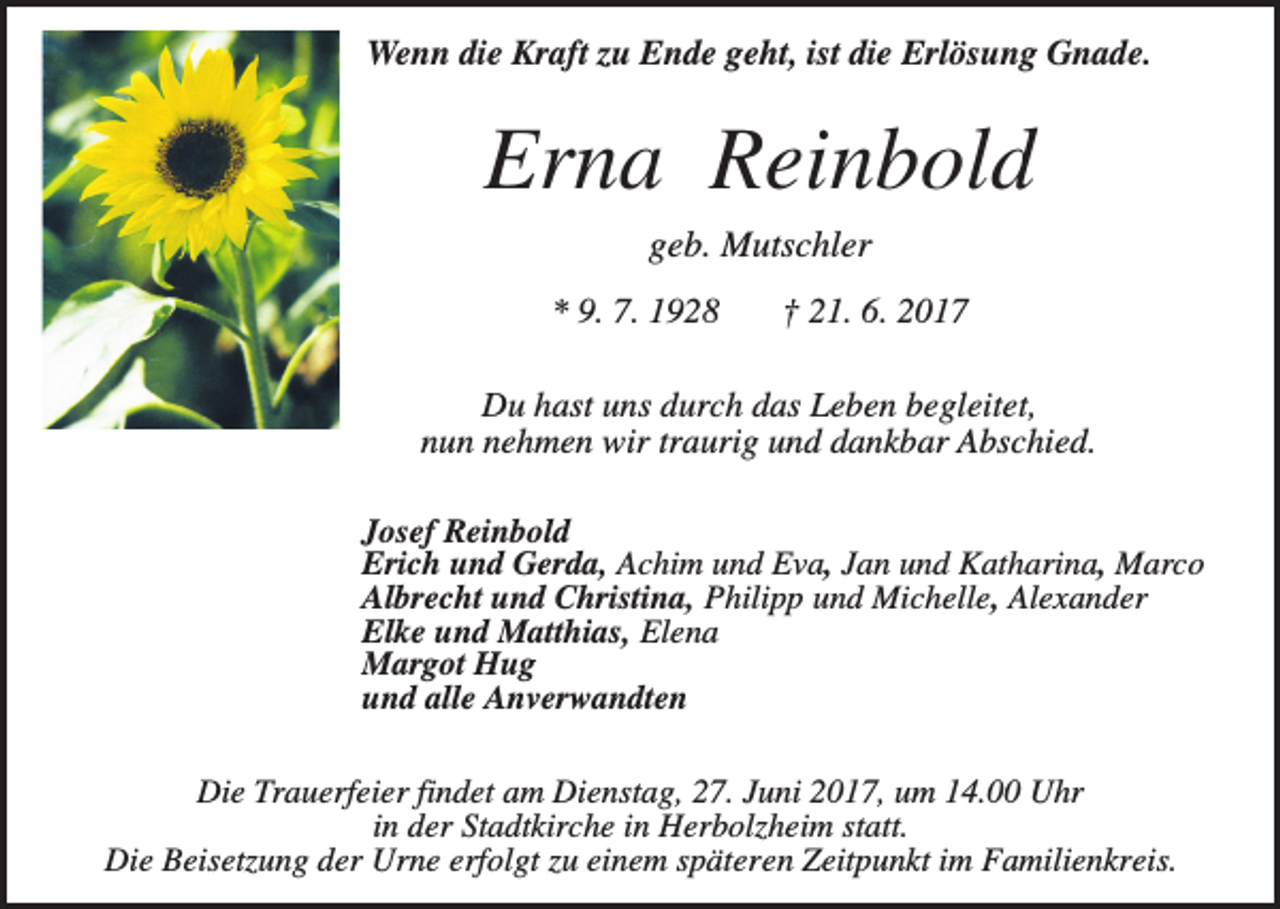 <p>Wenn die Kraft zu Ende geht, ist die Erlösung Gnade.</p><p>Erna Reinbold<br />geb. Mutschler<br />* 9. 7. 1928</p><p>† 21. 6. 2017</p><p>Du hast uns durch das Leben begleitet,<br />nun nehmen wir traurig und dankbar Abschied.<br />Josef Reinbold<br />Erich und Gerda, Achim und Eva, Jan und Katharina, Marco<br />Albrecht und Christina, Philipp und Michelle, Alexander<br />Elke und Matthias, Elena<br />Margot Hug<br />und alle Anverwandten<br />Die Trauerfeier findet am Dienstag, 27. Juni 2017, um 14.00 Uhr<br />in der Stadtkirche in Herbolzheim statt.<br />Die Beisetzung der Urne erfolgt zu einem späteren Zeitpunkt im Familienkreis.</p>