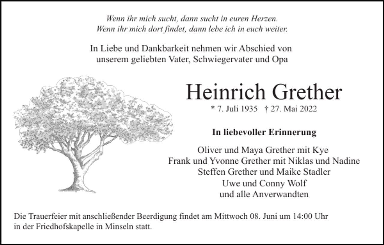 <p>Wenn ihr mich sucht, dann sucht in euren Herzen.<br />Wenn ihr mich dort findet, dann lebe ich in euch weiter.</p><p>In Liebe und Dankbarkeit nehmen wir Abschied von<br />unserem geliebten Vater, Schwiegervater und Opa</p><p>Heinrich Grether<br />* 7. Juli 1935 † 27. Mai 2022</p><p>In liebevoller Erinnerung<br />Oliver und Maya Grether mit Kye<br />Frank und Yvonne Grether mit Niklas und Nadine<br />Steffen Grether und Maike Stadler<br />Uwe und Conny Wolf<br />und alle Anverwandten<br />Die Trauerfeier mit anschließender Beerdigung findet am Mittwoch 08. Juni um 14:00 Uhr<br />in der Friedhofskapelle in Minseln statt.</p>