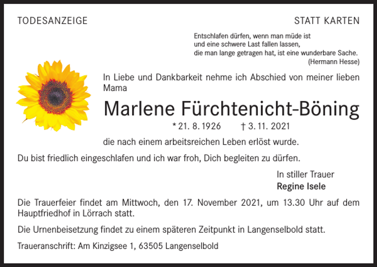 <p>TODESANZEIGE</p><p>STATT KARTEN<br />Entschlafen dürfen, wenn man müde ist<br />und eine schwere Last fallen lassen,<br />die man lange getragen hat, ist eine wunderbare Sache.</p><p>(Hermann Hesse)</p><p>In Liebe und Dankbarkeit nehme ich Abschied von meiner lieben<br />Mama</p><p>Marlene Fürchtenicht-Böning<br />* 21. 8. 1926 † 3. 11. 2021</p><p>die nach einem arbeitsreichen Leben erlöst wurde.<br />Du bist friedlich eingeschlafen und ich war froh, Dich begleiten zu dürfen.<br />In stiller Trauer<br />Regine Isele<br />Die Trauerfeier findet am Mittwoch, den 17. November 2021, um 13.30 Uhr auf dem<br />Hauptfriedhof in Lörrach statt.<br />Die Urnenbeisetzung findet zu einem späteren Zeitpunkt in Langenselbold statt.<br />Traueranschrift: Am Kinzigsee 1, 63505 Langenselbold</p>