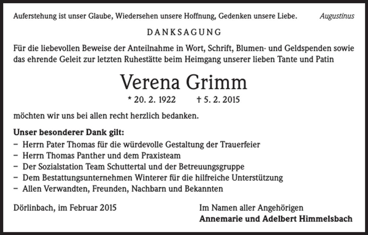 <p>Auferstehung ist unser Glaube, Wiedersehen unsere Hoffnung, Gedenken unsere Liebe.</p><p>Augustinus</p><p>DA N K SAG U NG<br />Für die liebevollen Beweise der Anteilnahme in Wort, Schrift, Blumen- und Geldspenden sowie<br />das ehrende Geleit zur letzten Ruhestätte beim Heimgang unserer lieben Tante und Patin</p><p>Verena Grimm<br />* 20. 2. 1922</p><p>† 5. 2. 2015</p><p>möchten wir uns bei allen recht herzlich bedanken.<br />Unser besonderer Dank gilt:<br />– Herrn Pater Thomas für die würdevolle Gestaltung der Trauerfeier<br />– Herrn Thomas Panther und dem Praxisteam<br />– Der Sozialstation Team Schuttertal und der Betreuungsgruppe<br />– Dem Bestattungsunternehmen Winterer für die hilfreiche Unterstützung<br />– Allen Verwandten, Freunden, Nachbarn und Bekannten<br />Dörlinbach, im Februar 2015</p><p>Im Namen aller Angehörigen<br />Annemarie und Adelbert Himmelsbach</p>