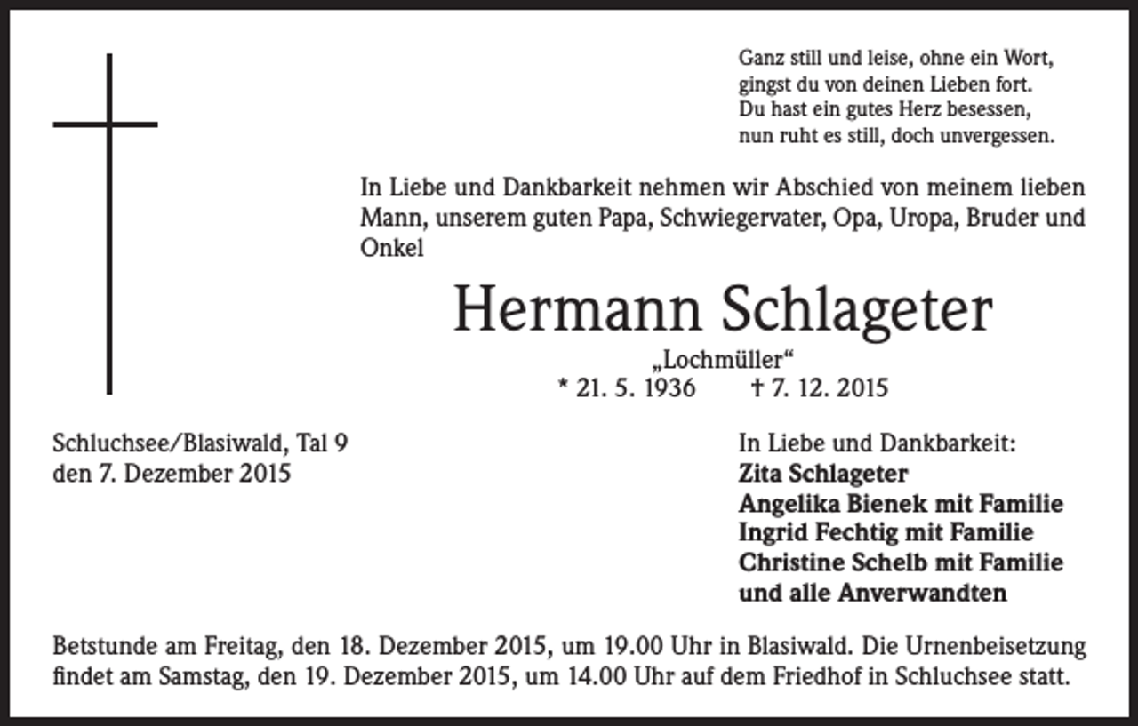 <p>Ganz still und leise, ohne ein Wort,<br />gingst du von deinen Lieben fort.<br />Du hast ein gutes Herz besessen,<br />nun ruht es still, doch unvergessen.</p><p>I n Liebe und Dankbarkeit nehmen wir Abschied von meinem lieben<br />Mann, unserem guten Papa, Schwiegervater, Opa, Uropa, Bruder und<br />Onkel</p><p>Hermann Schlageter</p><p>„Lochmüller“<br />* 21. 5. 1936 † 7. 12. 2015</p><p>Schluchsee/Blasiwald, Tal 9<br />In Liebe und Dankbarkeit:<br />den 7. Dezember 2015 Zita Schlageter<br />Angelika Bienek mit Familie<br />Ingrid Fechtig mit Familie<br />Christine Schelb mit Familie<br />und alle Anverwandten<br />Betstunde am Freitag, den 18. Dezember 2015, um 19.00 Uhr in Blasiwald. Die Urnenbeisetzung<br />findet am Samstag, den 19. Dezember 2015, um 14.00 Uhr auf dem Friedhof in Schluchsee statt.</p>