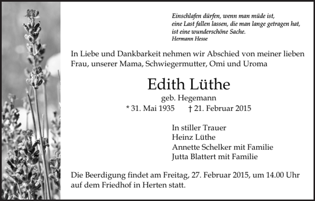 <p>Einschlafen dürfen, wenn man müde ist,<br />eine Last fallen lassen, die man lange getragen hat,<br />ist eine wunderschöne Sache.<br />Hermann Hesse</p><p>In Liebe und Dankbarkeit nehmen wir Abschied von meiner lieben<br />Frau, unserer Mama, Schwiegermutter, Omi und Uroma</p><p>Edith Lüthe</p><p>geb. Hegemann<br />* 31. Mai 1935<br />† 21. Februar 2015<br />In stiller Trauer<br />Heinz Lüthe<br />Annette Schelker mit Familie<br />Jutta Blattert mit Familie<br />Die Beerdigung findet am Freitag, 27. Februar 2015, um 14.00 Uhr<br />auf dem Friedhof in Herten statt.</p>