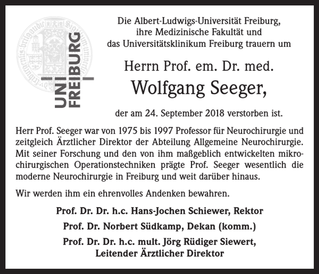 <p>Die Albert-Ludwigs-Universität Freiburg,<br />ihre Medizinische Fakultät und<br />das Universitätsklinikum Freiburg trauern um</p><p>Herrn Prof. em. Dr. med.</p><p>Wolfgang Seeger,<br />der am 24. September 2018 verstorben ist.<br />Herr Prof. Seeger war von 1975 bis 1997 Professor für Neurochirurgie und<br />zeitgleich Ärztlicher Direktor der Abteilung Allgemeine Neurochirurgie.<br />Mit seiner Forschung und den von ihm maßgeblich entwickelten mikrochirurgischen Operationstechniken prägte Prof. Seeger wesentlich die<br />moderne Neurochirurgie in Freiburg und weit darüber hinaus.<br />Wir werden ihm ein ehrenvolles Andenken bewahren.<br />Prof. Dr. Dr. h.c. Hans-Jochen Schiewer, Rektor<br />Prof. Dr. Norbert Südkamp, Dekan (komm.)<br />Prof. Dr. Dr. h.c. mult. Jörg Rüdiger Siewert,<br />Leitender Ärztlicher Direktor</p>