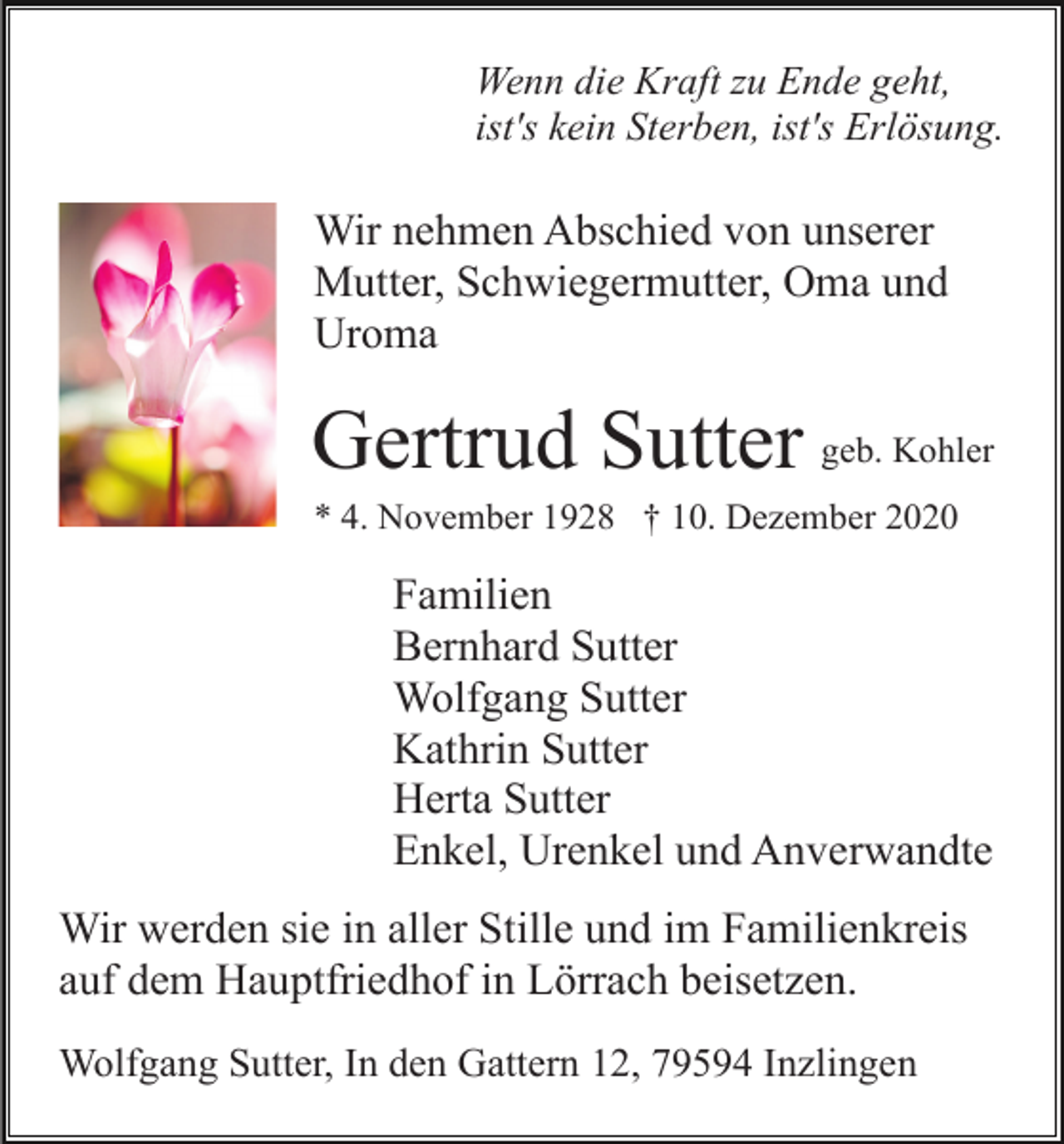 <p>Wenn die Kraft zu Ende geht,<br />ist's kein Sterben, ist's Erlösung.</p><p>Wir nehmen Abschied von unserer<br />Mutter, Schwiegermutter, Oma und<br />Uroma</p><p>Gertrud Sutter geb. Kohler<br />* 4. November 1928 † 10. Dezember 2020</p><p>Familien<br />Bernhard Sutter<br />Wolfgang Sutter<br />Kathrin Sutter<br />Herta Sutter<br />Enkel, Urenkel und Anverwandte<br />Wir werden sie in aller Stille und im Familienkreis<br />auf dem Hauptfriedhof in Lörrach beisetzen.<br />Wolfgang Sutter, In den Gattern 12, 79594 Inzlingen</p>