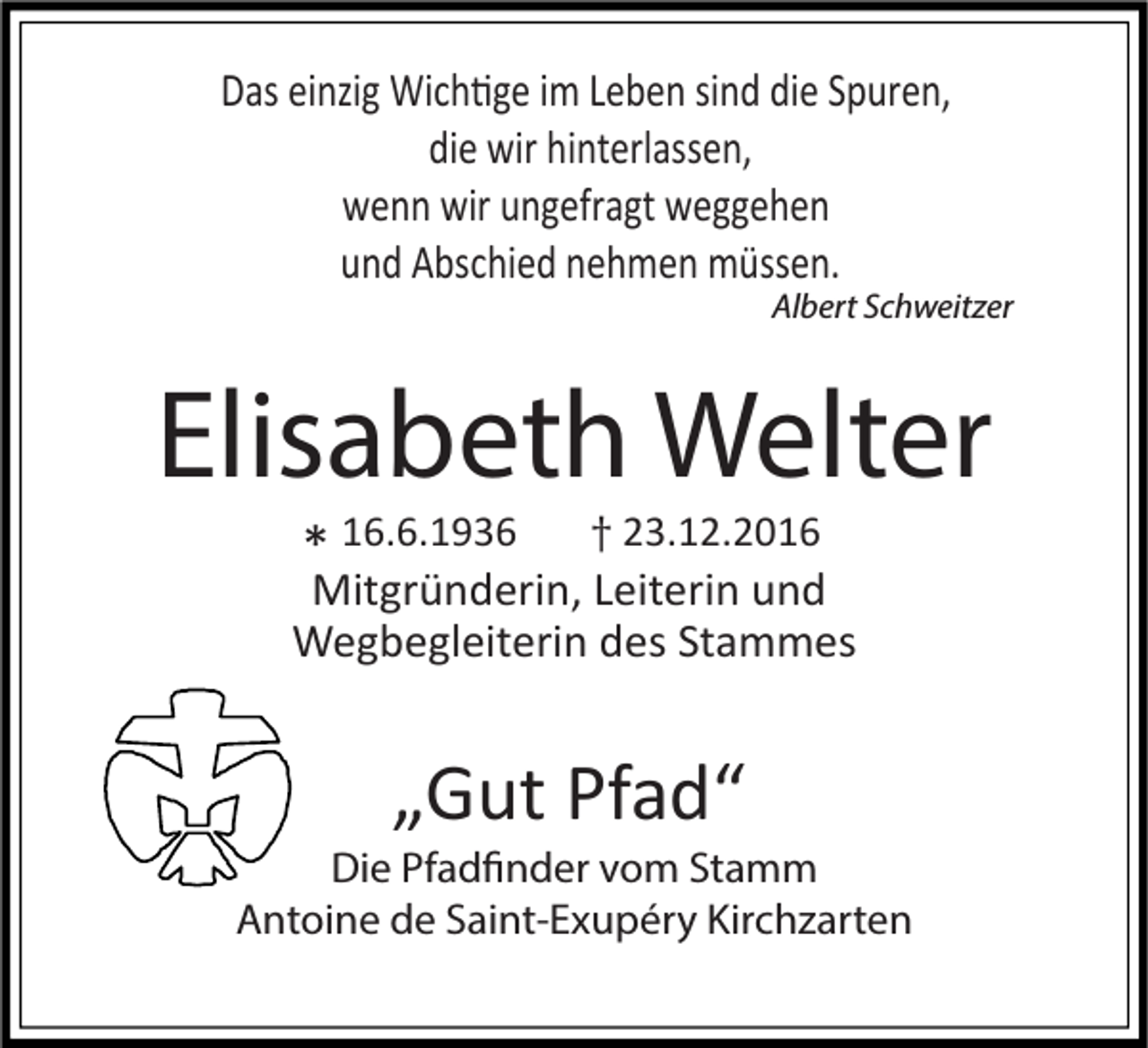 <p>Das einzig Wichtige im Leben sind die Spuren,<br />die wir hinterlassen,<br />wenn wir ungefragt weggehen<br />und Abschied nehmen müssen.</p><p>Albert Schweitzer</p><p>Elisabeth Welter<br />* 16.6.1936</p><p>† 23.12.2016</p><p>Mitgründerin, Leiterin und<br />Wegbegleiterin des Stammes</p><p>„Gut Pfad“</p><p>Die Pfadfinder vom Stamm<br />Antoine de Saint-Exupéry Kirchzarten</p>