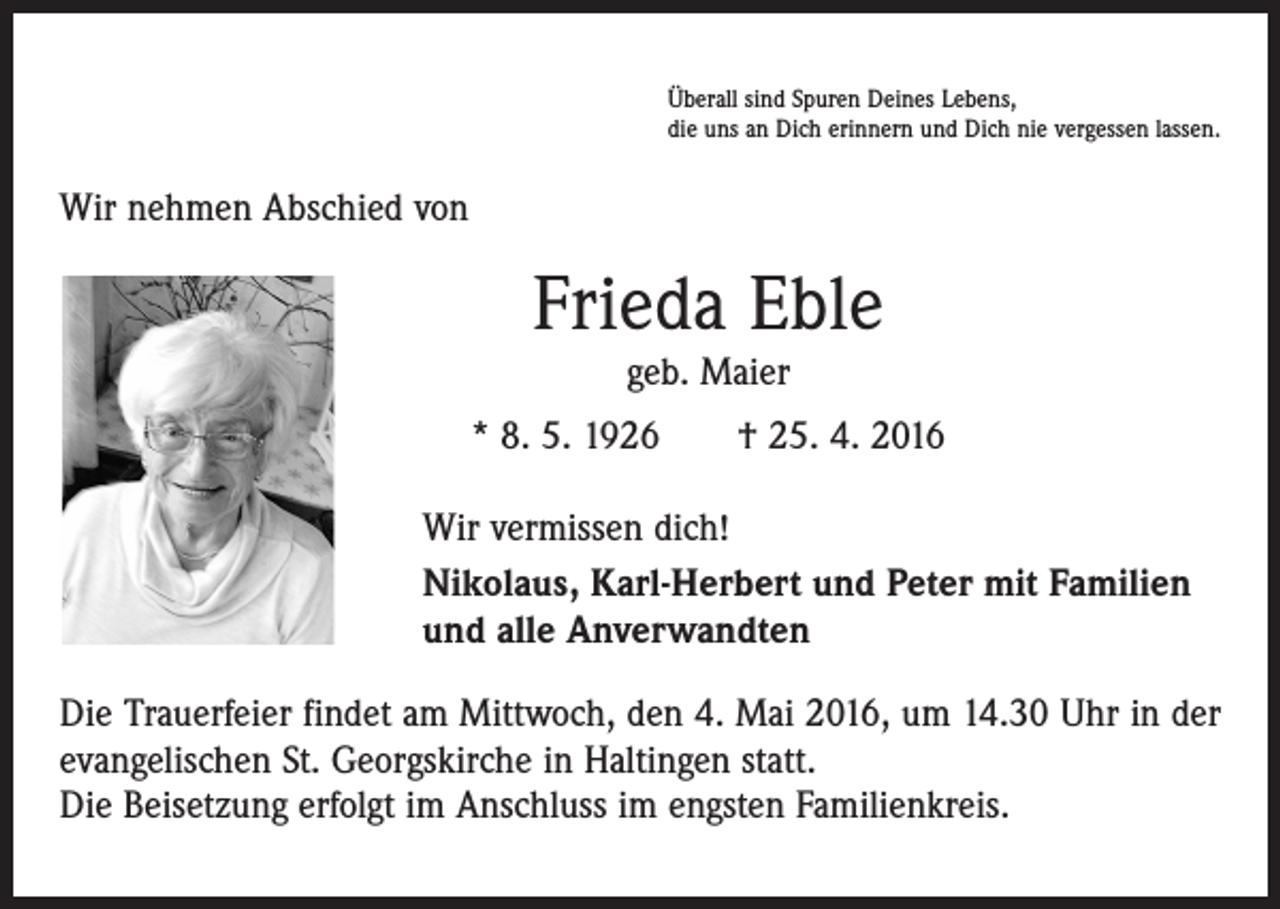 <p>Überall sind Spuren Deines Lebens,<br />die uns an Dich erinnern und Dich nie vergessen lassen.</p><p>Wir nehmen Abschied von</p><p>Frieda Eble<br />geb. Maier</p><p>* 8. 5. 1926 † 25. 4. 2016<br />Wir vermissen dich!<br />Nikolaus, Karl-Herbert und Peter mit Familien<br />und alle Anverwandten<br />Die Trauerfeier findet am Mittwoch, den 4. Mai 2016, um 14.30 Uhr in der<br />evangelischen St. Georgskirche in Haltingen statt.<br />Die Beisetzung erfolgt im Anschluss im engsten Familienkreis.</p>