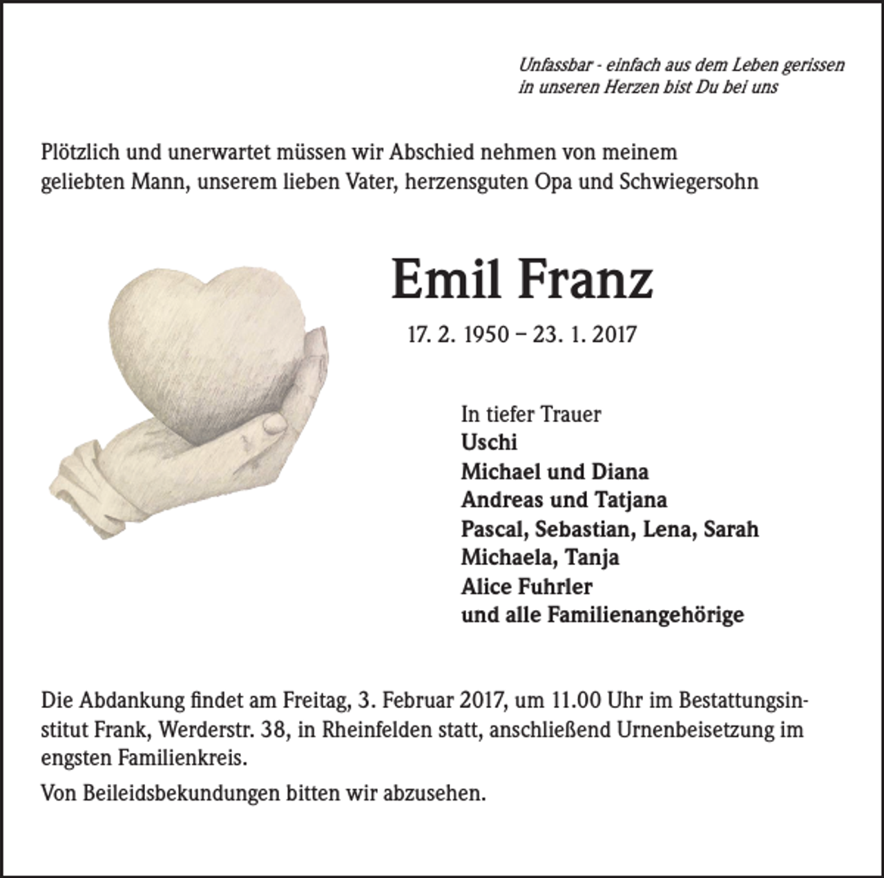 <p>Unfassbar - einfach aus dem Leben gerissen<br />in unseren Herzen bist Du bei uns</p><p>Plötzlich und unerwartet müssen wir Abschied nehmen von meinem<br />geliebten Mann, unserem lieben Vater, herzensguten Opa und Schwiegersohn</p><p>Emil Franz<br />17. 2. 1950 – 23. 1. 2017<br />In tiefer Trauer<br />Uschi<br />Michael und Diana<br />Andreas und Tatjana<br />Pascal, Sebastian, Lena, Sarah<br />Michaela, Tanja<br />Alice Fuhrler<br />und alle Familienangehörige</p><p>Die Abdankung findet am Freitag, 3. Februar 2017, um 11.00 Uhr im Bestattungsinstitut Frank, Werderstr. 38, in Rheinfelden statt, anschließend Urnenbeisetzung im<br />engsten Familienkreis.<br />Von Beileidsbekundungen bitten wir abzusehen.</p>