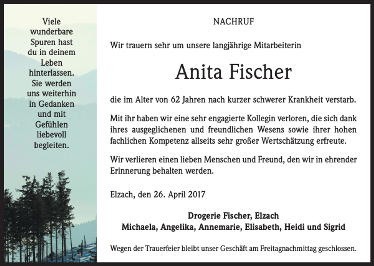 <p>Viele<br />wunderbare<br />Spuren hast<br />du in deinem<br />Leben<br />hinterlassen.<br />Sie werden<br />uns weiterhin<br />in Gedanken<br />und mit<br />Gefühlen<br />liebevoll<br />begleiten.</p><p>NACHRUF<br />Wir trauern sehr um unsere langjährige Mitarbeiterin</p><p>Anita Fischer<br />die im Alter von 62 Jahren nach kurzer schwerer Krankheit verstarb.<br />Mit ihr haben wir eine sehr engagierte Kollegin verloren, die sich dank<br />ihres ausgeglichenen und freundlichen Wesens sowie ihrer hohen<br />fachlichen Kompetenz allseits sehr großer Wertschätzung erfreute.<br />Wir verlieren einen lieben Menschen und Freund, den wir in ehrender<br />Erinnerung behalten werden.<br />Elzach, den 26. April 2017<br />Drogerie Fischer, Elzach<br />Michaela, Angelika, Annemarie, Elisabeth, Heidi und Sigrid<br />Wegen der Trauerfeier bleibt unser Geschäft am Freitagnachmittag geschlossen.</p>