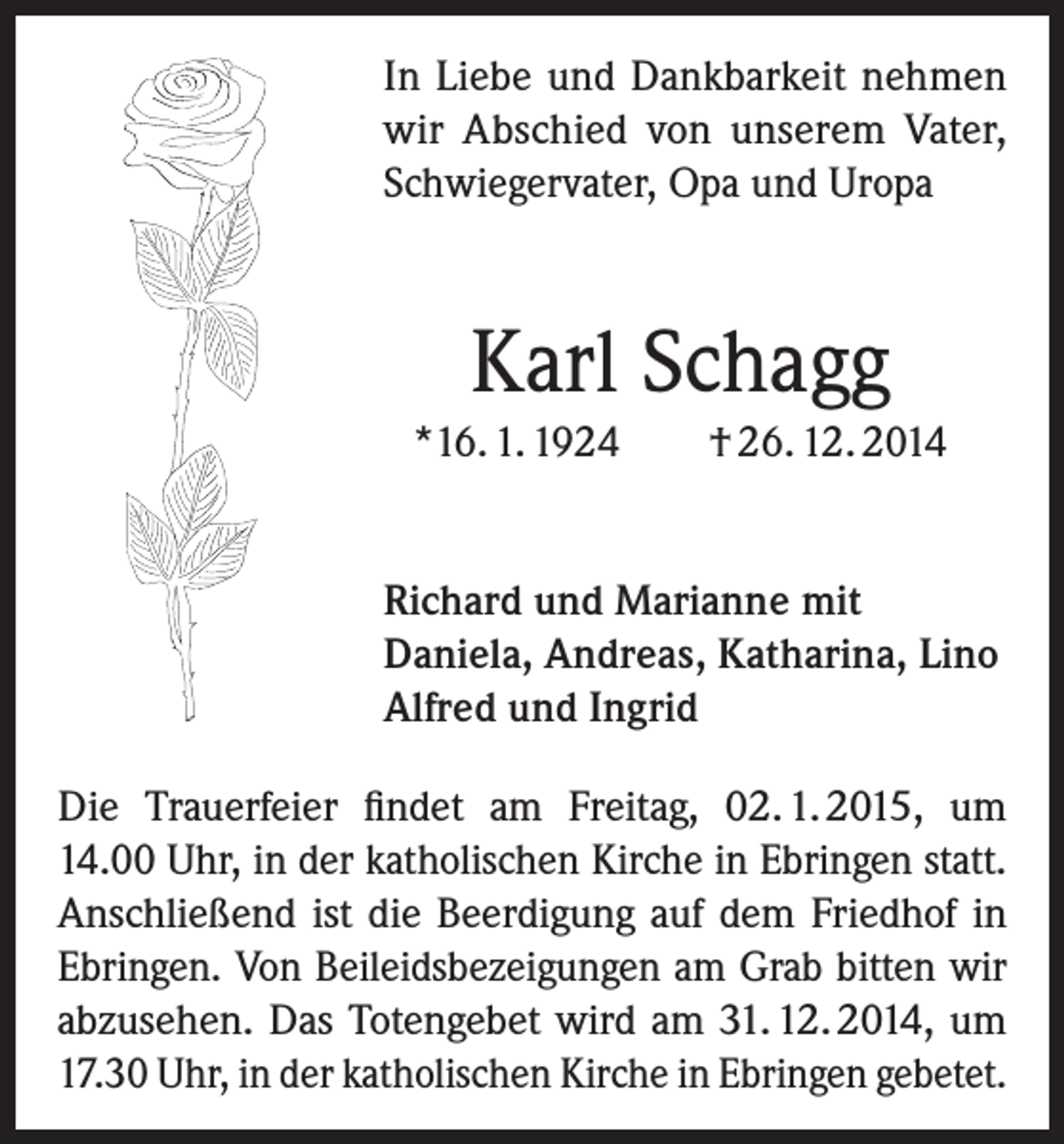 <p>In Liebe und Dankbarkeit nehmen<br />wir Abschied von unserem Vater,<br />Schwiegervater, Opa und Uropa</p><p>Karl Schagg<br />*16. 1. 1924</p><p>† 26. 12. 2014</p><p>Richard und Marianne mit<br />Daniela, Andreas, Katharina, Lino<br />Alfred und Ingrid<br />Die Trauerfeier findet am Freitag, 02. 1. 2015, um<br />14.00 Uhr, in der katholischen Kirche in Ebringen statt.<br />Anschließend ist die Beerdigung auf dem Friedhof in<br />Ebringen. Von Beileidsbezeigungen am Grab bitten wir<br />abzusehen. Das Totengebet wird am 31. 12. 2014, um<br />17.30 Uhr, in der katholischen Kirche in Ebringen gebetet.</p>