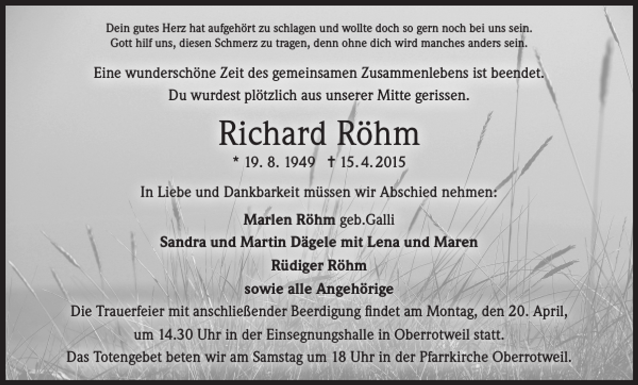 <p>Dein gutes Herz hat aufgehört zu schlagen und wollte doch so gern noch bei uns sein.<br />Gott hilf uns, diesen Schmerz zu tragen, denn ohne dich wird manches anders sein.</p><p>Eine wunderschöne Zeit des gemeinsamen Zusammenlebens ist beendet.<br />Du wurdest plötzlich aus unserer Mitte gerissen.</p><p>Richard Röhm<br />* 19. 8. 1949 = 15. 4. 2015</p><p>In Liebe und Dankbarkeit müssen wir Abschied nehmen:<br />Marlen Röhm geb.Galli<br />Sandra und Martin Dägele mit Lena und Maren<br />Rüdiger Röhm<br />sowie alle Angehörige<br />Die Trauerfeier mit anschließender Beerdigung findet am Montag, den 20. April,<br />um 14.30 Uhr in der Einsegnungshalle in Oberrotweil statt.<br />Das Totengebet beten wir am Samstag um 18 Uhr in der Pfarrkirche Oberrotweil.</p>