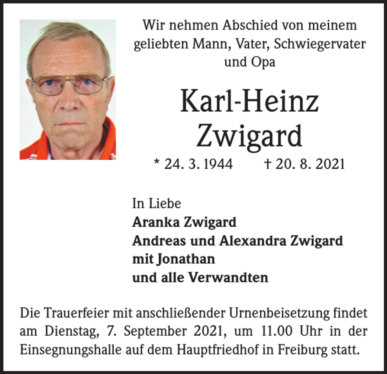 <p>Wir nehmen Abschied von meinem<br />geliebten Mann, Vater, Schwiegervater<br />und Opa</p><p>Karl-Heinz<br />Zwigard<br />* 24. 3. 1944 † 20. 8. 2021<br />In Liebe<br />Aranka Zwigard<br />Andreas und Alexandra Zwigard<br />mit Jonathan<br />und alle Verwandten<br />Die Trauerfeier mit anschließender Urnenbeisetzung ­findet<br />am Dienstag, 7. September 2021, um 11.00 Uhr in der<br />­Einsegnungshalle auf dem Hauptfriedhof in Freiburg statt.</p>