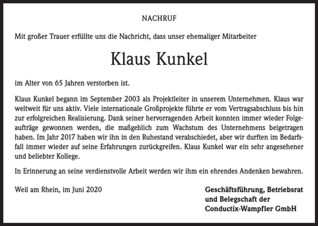 <p>NACHRUF<br />Mit großer Trauer erfüllte uns die Nachricht, dass unser ehemaliger Mitarbeiter</p><p>Klaus Kunkel<br />im Alter von 65 Jahren verstorben ist.<br />Klaus Kunkel begann im September 2003 als Projektleiter in unserem Unternehmen. Klaus war<br />weltweit für uns aktiv. Viele internationale Großprojekte führte er vom Vertragsabschluss bis hin<br />zur erfolgreichen Realisierung. Dank seiner hervorragenden Arbeit konnten immer wieder Folgeaufträge gewonnen werden, die maßgeblich zum Wachstum des Unternehmens beigetragen<br />haben. Im Jahr 2017 haben wir ihn in den Ruhestand verabschiedet, aber wir durften im Bedarfsfall immer wieder auf seine Erfahrungen zurückgreifen. Klaus Kunkel war ein sehr angesehener<br />und beliebter Kollege.<br />In Erinnerung an seine verdienstvolle Arbeit werden wir ihm ein ehrendes Andenken bewahren.<br />Weil am Rhein, im Juni 2020 Geschäftsführung, Betriebsrat<br />und Belegschaft der<br />Conductix-Wampfler GmbH</p>