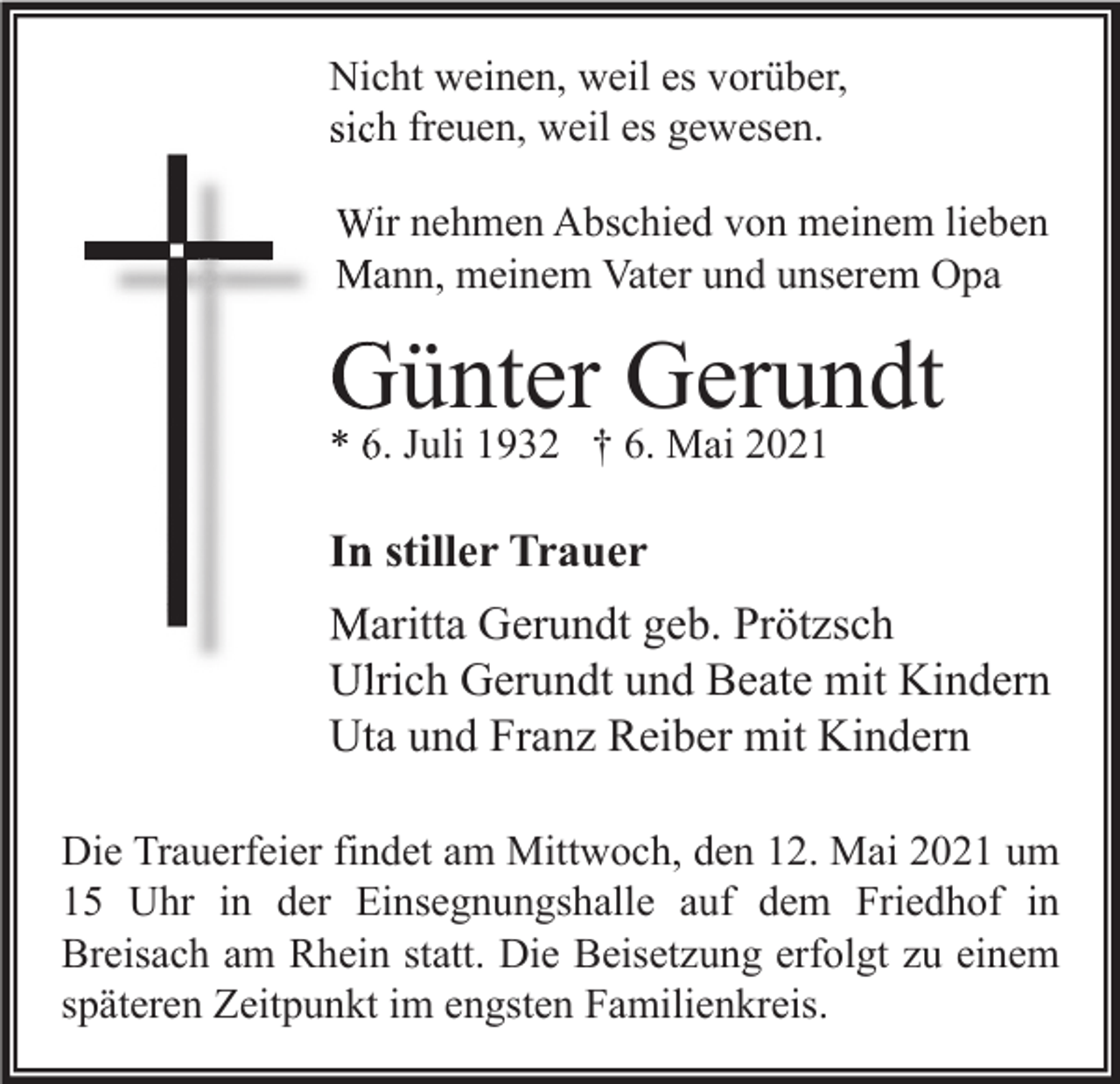 <p>Nicht weinen, weil es vorüber,<br />sich freuen, weil es gewesen.<br />Wir nehmen Abschied von meinem lieben<br />Mann, meinem Vater und unserem Opa</p><p>Günter Gerundt<br />* 6. Juli 1932 † 6. Mai 2021</p><p>In stiller Trauer<br />Maritta Gerundt geb. Prötzsch<br />Ulrich Gerundt und Beate mit Kindern<br />Uta und Franz Reiber mit Kindern<br />Die Trauerfeier findet am Mittwoch, den 12. Mai 2021 um<br />15 Uhr in der Einsegnungshalle auf dem Friedhof in<br />Breisach am Rhein statt. Die Beisetzung erfolgt zu einem<br />späteren Zeitpunkt im engsten Familienkreis.</p>