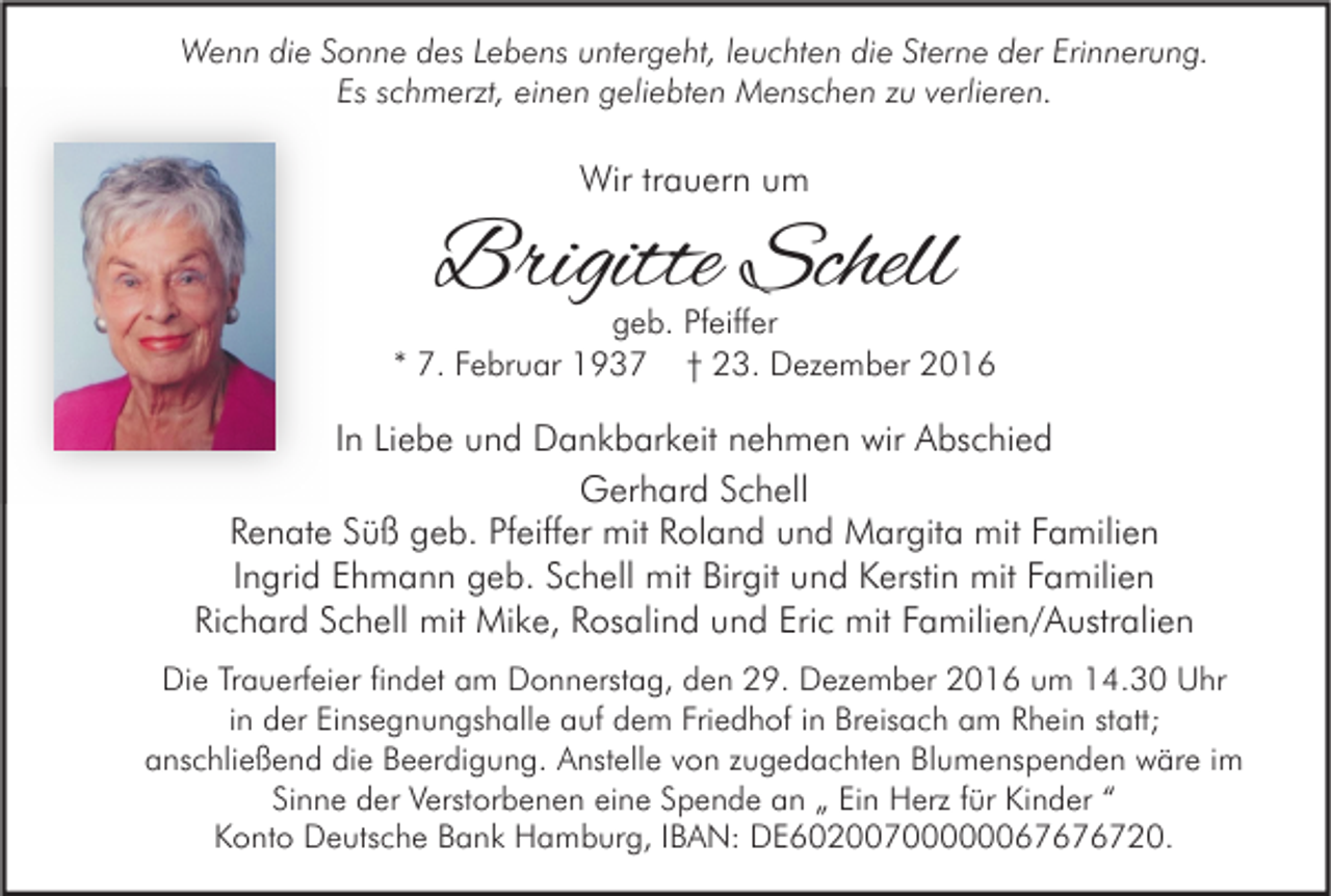 <p>Wenn die Sonne des Lebens untergeht, leuchten die Sterne der Erinnerung.<br />Es schmerzt, einen geliebten Menschen zu verlieren.</p><p>Wir trauern um</p><p>Brigitte Schell</p><p>geb. Pfeiffer<br />* 7. Februar 1937 † 23. Dezember 2016</p><p>In Liebe und Dankbarkeit nehmen wir Abschied<br />Gerhard Schell<br />Renate Süß geb. Pfeiffer mit Roland und Margita mit Familien<br />Ingrid Ehmann geb. Schell mit Birgit und Kerstin mit Familien<br />Richard Schell mit Mike, Rosalind und Eric mit Familien/Australien<br />Die Trauerfeier findet am Donnerstag, den 29. Dezember 2016 um 14.30 Uhr<br />in der Einsegnungshalle auf dem Friedhof in Breisach am Rhein statt;<br />anschließend die Beerdigung. Anstelle von zugedachten Blumenspenden wäre im<br />Sinne der Verstorbenen eine Spende an „ Ein Herz für Kinder “<br />Konto Deutsche Bank Hamburg, IBAN: DE60200700000067676720.</p>