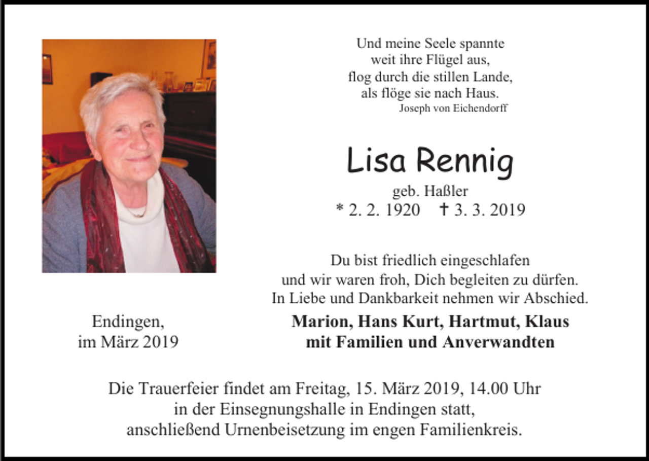 <p>Und meine Seele spannte<br />weit ihre Flügel aus,<br />flog durch die stillen Lande,<br />als flöge sie nach Haus.<br />Joseph von Eichendorff</p><p>Lisa Rennig<br />geb. Haßler</p><p>* 2. 2. 1920</p><p> 3. 3. 2019</p><p>Du bist friedlich eingeschlafen<br />und wir waren froh, Dich begleiten zu dürfen.<br />In Liebe und Dankbarkeit nehmen wir Abschied.</p><p>Endingen,<br />im März 2019</p><p>Marion, Hans Kurt, Hartmut, Klaus<br />mit Familien und Anverwandten</p><p>Die Trauerfeier findet am Freitag, 15. März 2019, 14.00 Uhr<br />in der Einsegnungshalle in Endingen statt,<br />anschließend Urnenbeisetzung im engen Familienkreis.</p>
