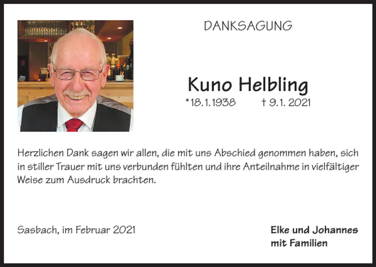 <p>DANKSAGUNG</p><p>Kuno Helbling</p><p>* 18. 1. 1938</p><p>† 9. 1. 2021</p><p>Herzlichen Dank sagen wir allen, die mit uns Abschied genommen haben, sich<br />in stiller Trauer mit uns verbunden fühlten und ihre Anteilnahme in vielfältiger<br />Weise zum Ausdruck brachten.</p><p>Sasbach, im Februar 2021 Elke und Johannes<br />mit Familien</p>