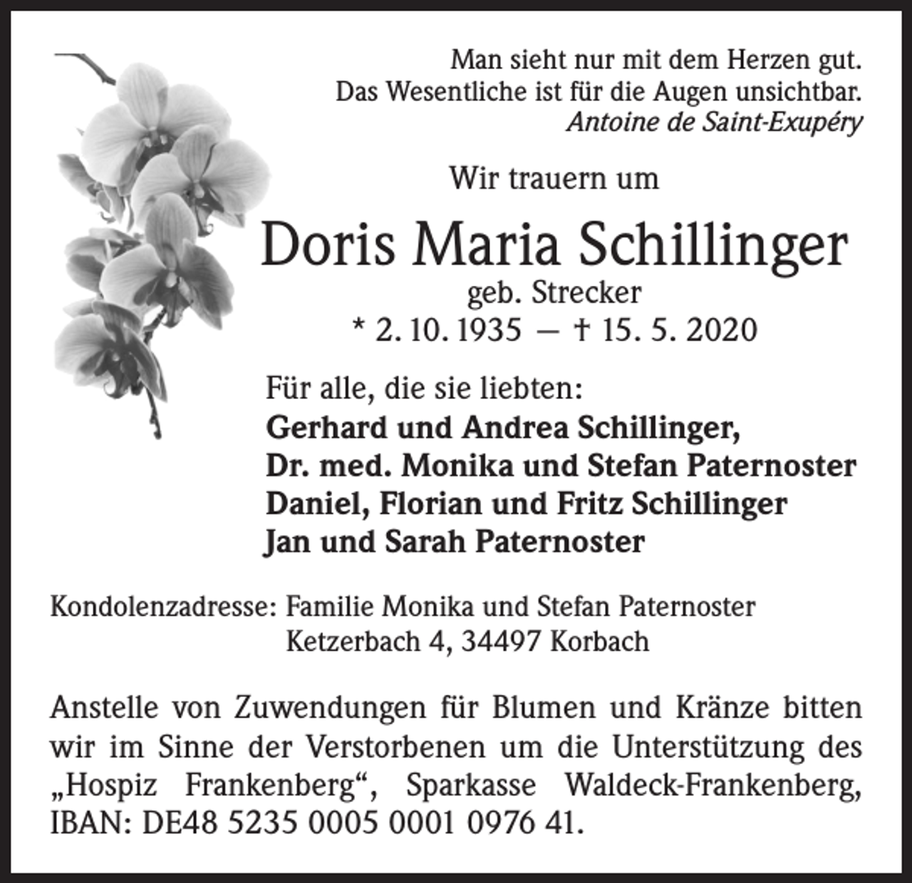 <p>Man sieht nur mit dem Herzen gut.<br />Das Wesentliche ist für die Augen unsichtbar.<br />Antoine de Saint-Exupéry</p><p>Wir trauern um</p><p>Doris Maria Schillinger<br />geb. Strecker<br />* 2. 10. 1935 — † 15. 5. 2020</p><p>Für alle, die sie liebten:<br />Gerhard und Andrea Schillinger,<br />Dr. med. Monika und Stefan Paternoster<br />Daniel, Florian und Fritz Schillinger<br />Jan und Sarah Paternoster<br />Kondolenzadresse: Familie Monika und Stefan Paternoster<br />Ketzerbach 4, 34497 Korbach</p><p>Anstelle von Zuwendungen für Blumen und Kränze bitten<br />wir im Sinne der Verstorbenen um die Unterstützung des<br />„Hospiz Frankenberg“, Sparkasse Waldeck-Frankenberg,<br />IBAN: DE48 5235 0005 0001 0976 41.</p>