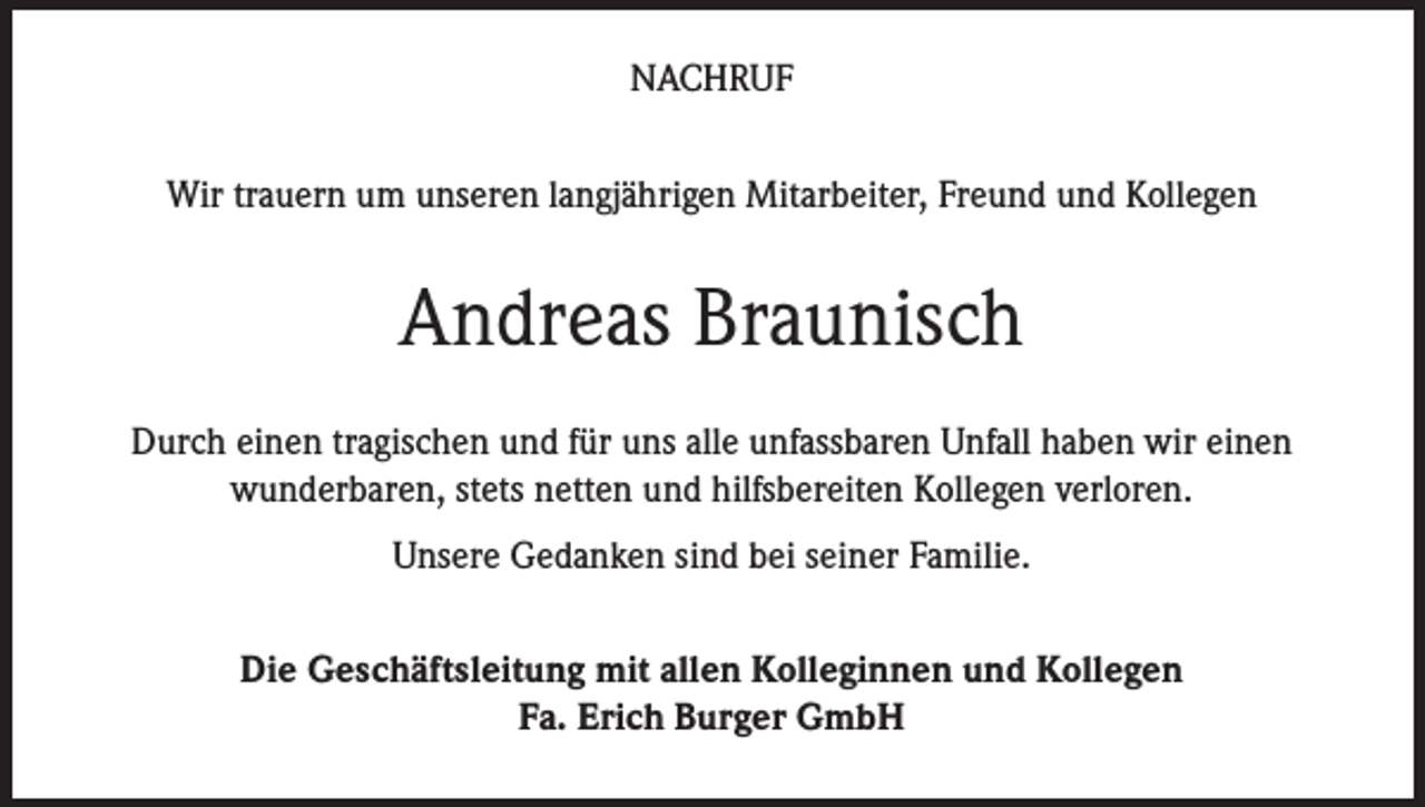 <p>Nachruf<br />Wir trauern um unseren langjährigen Mitarbeiter, Freund und Kollegen</p><p>Andreas Braunisch<br />Durch einen tragischen und für uns alle unfassbaren Unfall haben wir einen<br />wunderbaren, stets netten und hilfsbereiten Kollegen verloren.<br />Unsere Gedanken sind bei seiner Familie.<br />Die Geschäftsleitung mit allen Kolleginnen und Kollegen<br />Fa. Erich Burger GmbH</p>