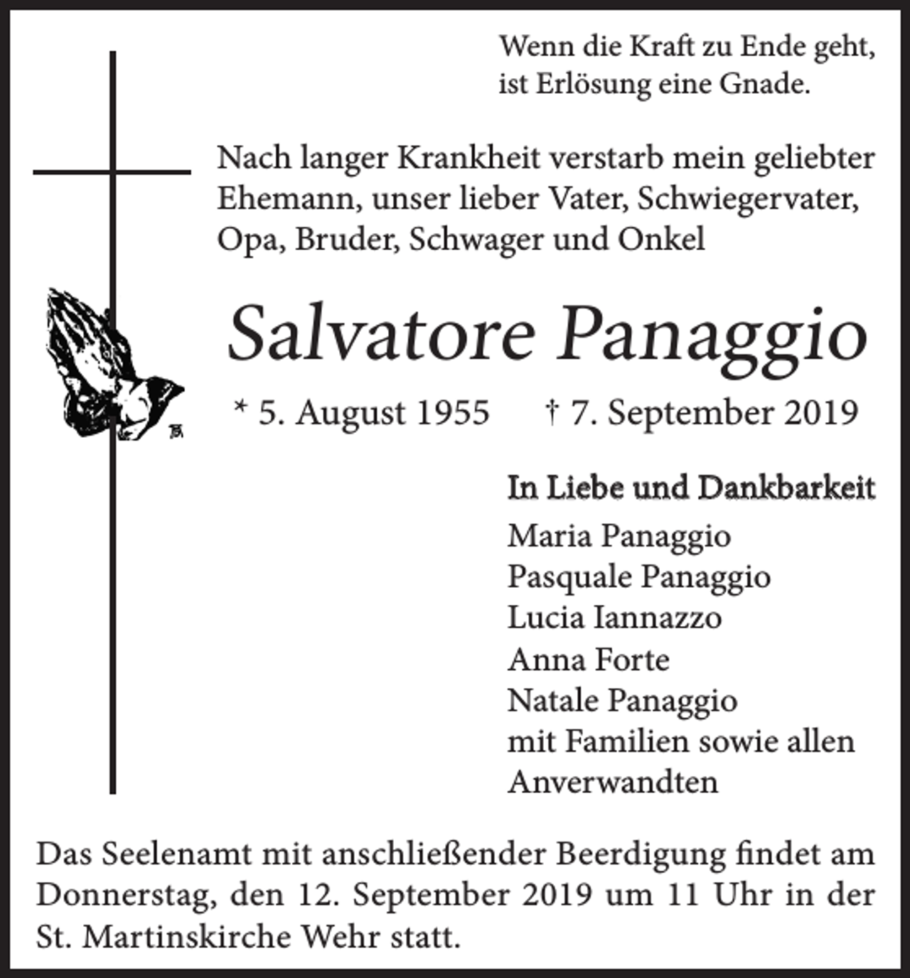 <p>Wenn die Kraft zu Ende geht,<br />ist Erlösung eine Gnade.</p><p>Nach langer Krankheit verstarb mein geliebter<br />Ehemann, unser lieber Vater, Schwiegervater,<br />Opa, Bruder, Schwager und Onkel</p><p>Salvatore Panaggio<br />* 5. August 1955</p><p>7. September 2019</p><p>In Liebe und Dankbarkeit<br />Maria Panaggio<br />Pasquale Panaggio<br />Lucia Iannazzo<br />Anna Forte<br />Natale Panaggio<br />mit Familien sowie allen<br />Anverwandten<br />Das Seelenamt mit anschließender Beerdigung findet am<br />Donnerstag, den 12. September 2019 um 11 Uhr in der<br />St. Martinskirche Wehr statt.</p>