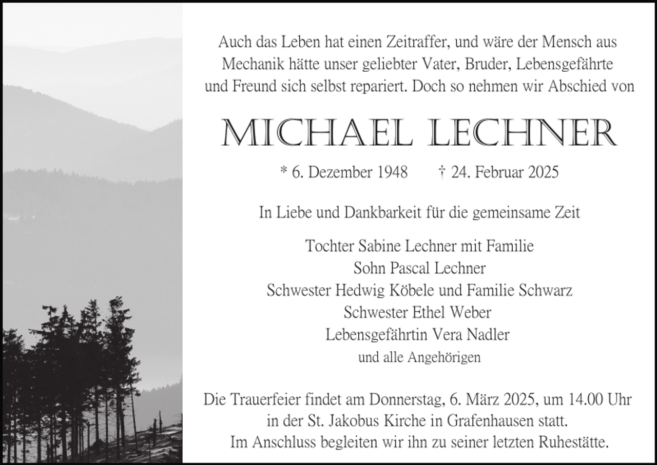 <p>Auch das Leben hat einen Zeitraffer, und wäre der Mensch aus<br />Mechanik hätte unser geliebter Vater, Bruder, Lebensgefährte<br />und Freund sich selbst repariert. Doch so nehmen wir Abschied von</p><p>MICHAEL LECHNER<br />* 6. Dezember 1948</p><p>24. Februar 2025</p><p>In Liebe und Dankbarkeit für die gemeinsame Zeit<br />Tochter Sabine Lechner mit Familie<br />Sohn Pascal Lechner<br />Schwester Hedwig Köbele und Familie Schwarz<br />Schwester Ethel Weber<br />Lebensgefährtin Vera Nadler<br />und alle Angehörigen</p><p>Die Trauerfeier findet am Donnerstag, 6. März 2025, um 14.00 Uhr<br />in der St. Jakobus Kirche in Grafenhausen statt.<br />Im Anschluss begleiten wir ihn zu seiner letzten Ruhestätte.</p>