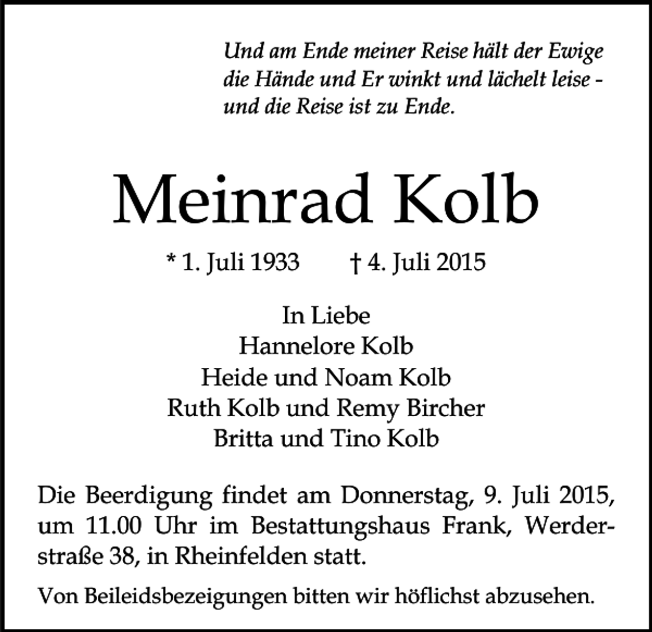 <p>Und am Ende meiner Reise hält der Ewige<br />die Hände und Er winkt und lächelt leise und die Reise ist zu Ende.</p><p>Meinrad Kolb<br />* 1. Juli 1933</p><p>† 4. Juli 2015</p><p>In Liebe<br />Hannelore Kolb<br />Heide und Noam Kolb<br />Ruth Kolb und Remy Bircher<br />Britta und Tino Kolb<br />Die Beerdigung findet am Donnerstag, 9. Juli 2015,<br />um 11.00 Uhr im Bestattungshaus Frank, Werderstraße 38, in Rheinfelden statt.<br />Von Beileidsbezeigungen bitten wir höflichst abzusehen.</p>