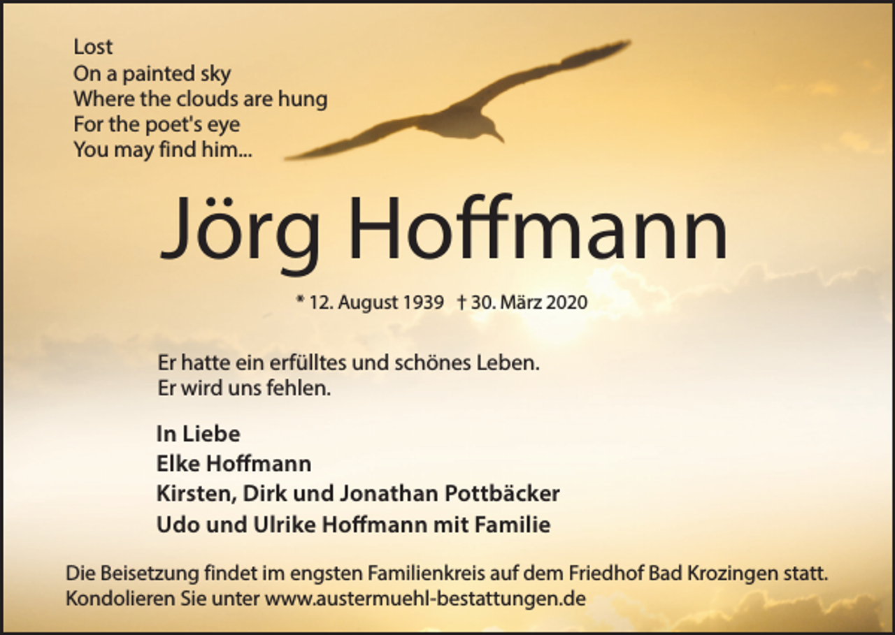 <p>Lost<br />On a painted sky<br />Where the clouds are hung<br />For the poet's eye<br />You may find him...</p><p>Jörg Hoffmann<br />* 12. August 1939 † 30. März 2020</p><p>Er hatte ein erfülltes und schönes Leben.<br />Er wird uns fehlen.</p><p>In Liebe<br />Elke Hoffmann<br />Kirsten, Dirk und Jonathan Pottbäcker<br />Udo und Ulrike Hoffmann mit Familie<br />Die Beisetzung findet im engsten Familienkreis auf dem Friedhof Bad Krozingen statt.<br />Kondolieren Sie unter www.austermuehl-bestattungen.de</p>