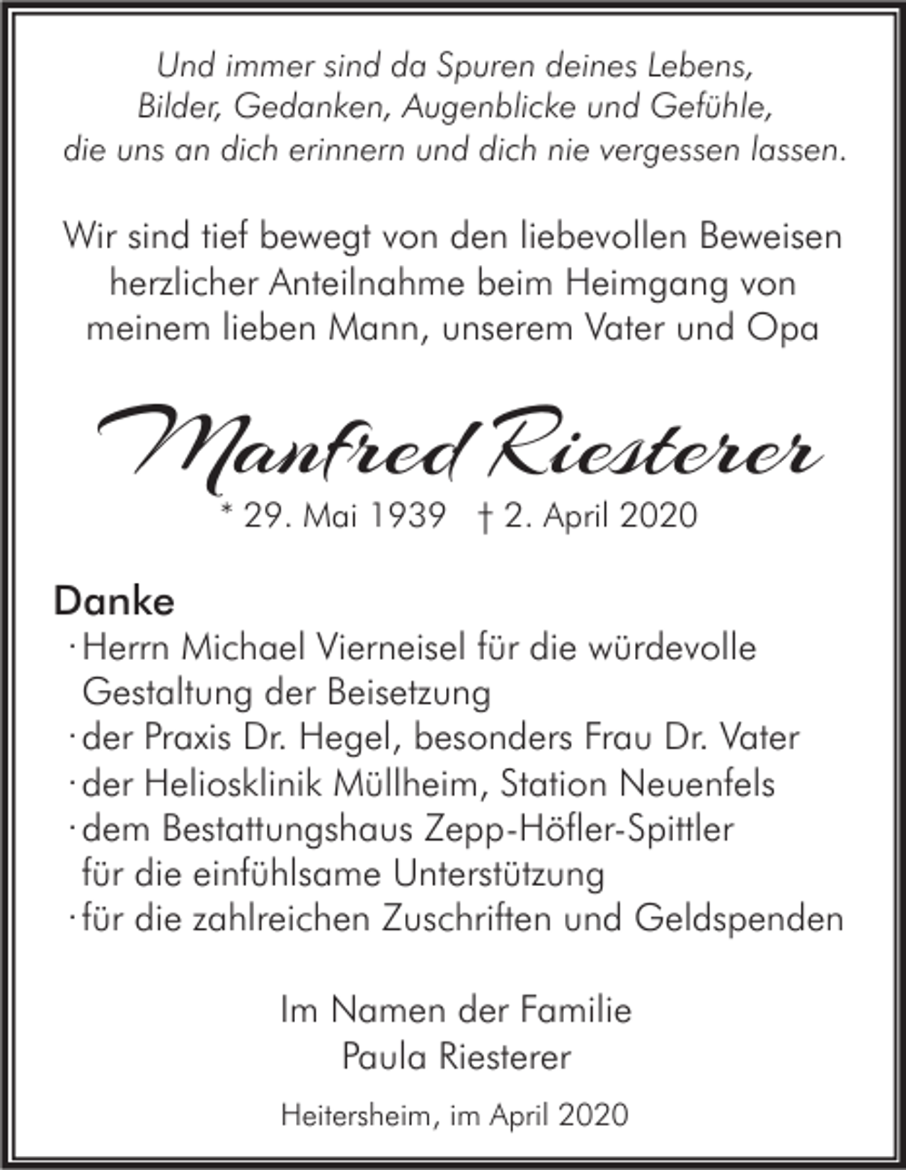 <p>Und immer sind da Spuren deines Lebens,<br />Bilder, Gedanken, Augenblicke und Gefühle,<br />die uns an dich erinnern und dich nie vergessen lassen.</p><p>Wir sind tief bewegt von den liebevollen Beweisen<br />herzlicher Anteilnahme beim Heimgang von<br />meinem lieben Mann, unserem Vater und Opa</p><p>Manfred Riesterer<br />* 29. Mai 1939 † 2. April 2020</p><p>Danke</p><p>· Herrn Michael Vierneisel für die würdevolle<br />Gestaltung der Beisetzung<br />· der Praxis Dr. Hegel, besonders Frau Dr. Vater<br />· der Heliosklinik Müllheim, Station Neuenfels<br />· dem Bestattungshaus Zepp-Höfler-Spittler<br />für die einfühlsame Unterstützung<br />· für die zahlreichen Zuschriften und Geldspenden<br />Im Namen der Familie<br />Paula Riesterer<br />Heitersheim, im April 2020</p>