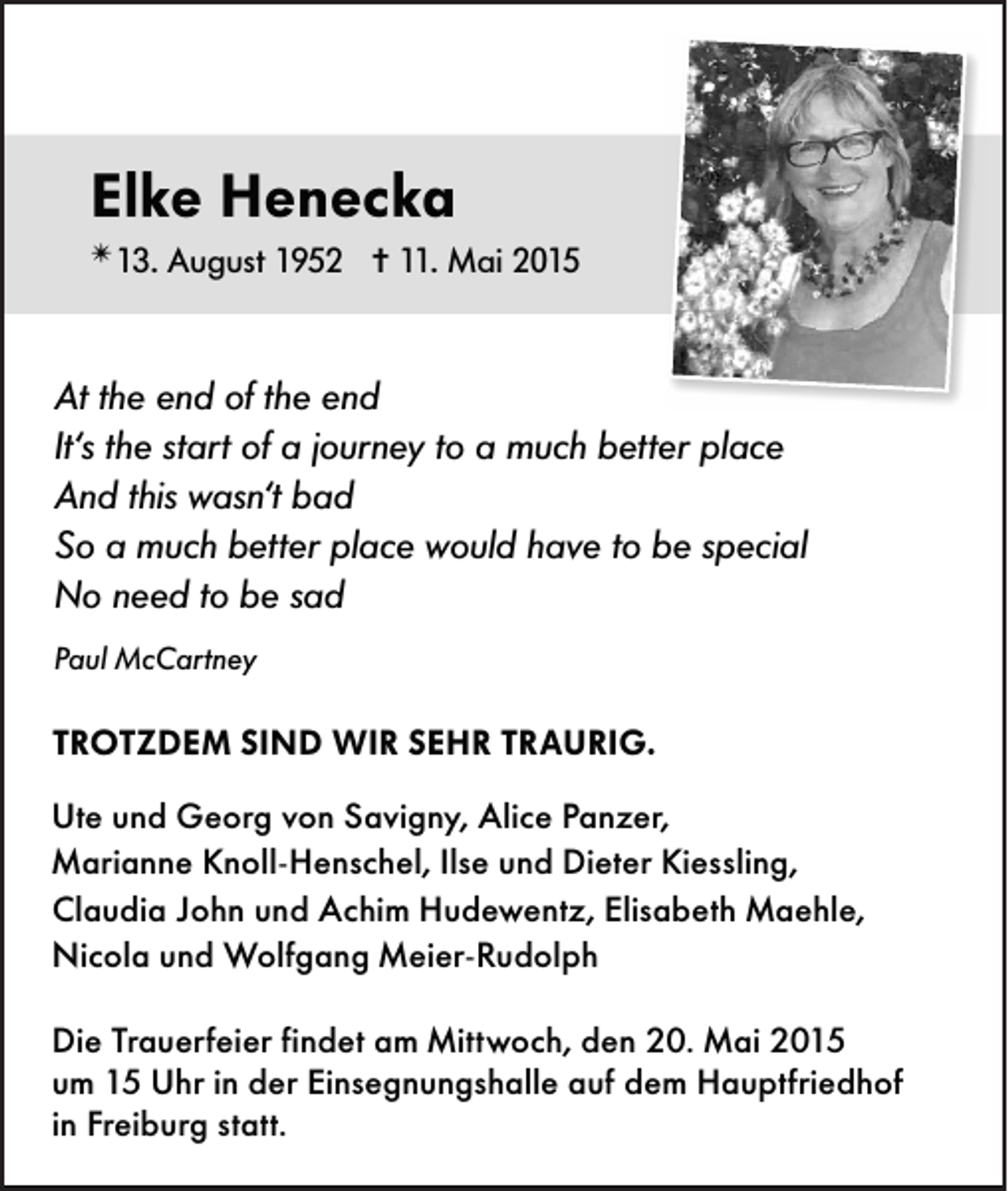 <p>Elke Henecka<br />✴ 13.</p><p>August 1952 ✝11. Mai 2015</p><p>At the end of the end<br />It‘s the start of a journey to a much better place<br />And this wasn‘t bad<br />So a much better place would have to be special<br />No need to be sad<br />Paul McCartney</p><p>TROTZDEM SIND WIR SEHR TRAURIG.<br />Ute und Georg von Savigny, Alice Panzer,<br />Marianne Knoll-Henschel, Ilse und Dieter Kiessling,<br />Claudia John und Achim Hudewentz, Elisabeth Maehle,<br />Nicola und Wolfgang Meier-Rudolph<br />Die Trauerfeier findet am Mittwoch, den 20. Mai 2015<br />um 15 Uhr in der Einsegnungshalle auf dem Hauptfriedhof<br />in Freiburg statt.</p>