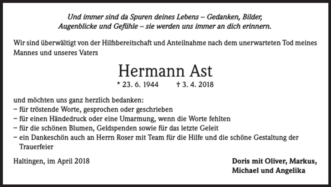 <p>Und immer sind da Spuren deines Lebens – Gedanken, Bilder,<br />Augenblicke und Gefühle – sie werden uns immer an dich erinnern.</p><p>Wir sind überwältigt von der Hilfsbereitschaft und Anteilnahme nach dem unerwarteten Tod meines<br />Mannes und unseres Vaters</p><p>Hermann Ast</p><p>* 23. 6. 1944</p><p>† 3. 4. 2018</p><p>und möchten uns ganz herzlich bedanken:<br />– für tröstende Worte, gesprochen oder geschrieben<br />– für einen Händedruck oder eine Umarmung, wenn die Worte fehlten<br />– für die schönen Blumen, Geldspenden sowie für das letzte Geleit<br />– ein Dankeschön auch an Herrn Roser mit Team für die Hilfe und die schöne Gestaltung der<br />Trauerfeier<br />Haltingen, im April 2018</p><p>Doris mit Oliver, Markus,<br />Michael und Angelika</p>