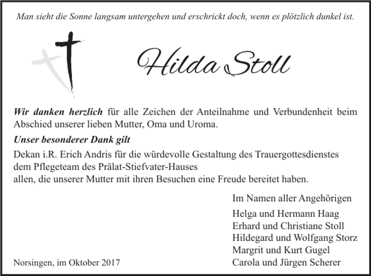 <p>MMan<br />a n sisieht<br />e ht didie<br />e S Sonne<br />o n n e l alangsam<br />n gs a m u untergehen<br />nt er g e h e n u und<br />n d ers<br />erschrickt<br />c hri c kt d doch,<br />o c h, wwenn<br />e n n esesplplötzlich<br />ötzli c h d dunkel<br />u n k el ist.<br />ist.</p><p>Hilda<br />Hil<br />d a Stoll<br />Stoll<br />Wir d danken<br />Wir<br />a n k e n h herzlich<br />erzli c h ffür<br />ür alle<br />all e Zeichen<br />Z ei c h e n der<br />d er Anteilnahme<br />A nt eil n a h m e und<br />u n d Verbundenheit<br />Ver b u n d e n h eit beim<br />b ei m<br />AAbschied<br />bs c hi e d uunserer<br />ns er er lilieben<br />e b e n Mutter,<br />M utt er, OOma<br />m a uund<br />n d Ur<br />o m a.<br />Uroma.<br />U ns er bbesonderer<br />Unser<br />es o n d er er DDank<br />a n k gilt<br />gilt<br />Erich<br />DDekan<br />e k a n i.i.R.<br />R. Eri<br />c h AAndris<br />n dris f für<br />ür didie<br />e wwürdevolle<br />ür d e v oll e GGestaltung<br />est alt u n g ddes<br />es TrTrauergottesdienstes<br />a u er g ott es di e nst es<br />ddem<br />e m Pflegeteam<br />Pfl e g et e a m ddes<br />es Prälat-Stiefvater-Hauses<br />Pr äl at- Sti ef v at er- H a us es<br />all<br />e n, die<br />di e unserer<br />u ns er er Mutter<br />M utt er mit<br />mit iihren<br />hr e n Besuchen<br />B es u c h e n ei<br />n e Freude<br />Fr e u d e bereitet<br />b er eit et haben.<br />h a b e n.<br />allen,<br />eine</p><p>NNorsingen,<br />orsi n g e n, i im<br />m OOktober<br />kt o b er 22</p><p>I m Namen<br />Im<br />N a m e n aller<br />all er Angehörigen<br />A n g e h öri g e n<br />HHelga<br />el g a uund<br />n d HHermann<br />er m a n n HHaag<br />aa g<br />Erhard<br />Er<br />h ar d uund<br />n d Christiane<br />C hristi a n e St<br />Stoll<br />oll<br />Hildegard<br />Hil<br />d e g ar d uund<br />n d Wolfgang<br />W olf g a n g StStorz<br />or z<br />MMargrit<br />ar grit u und<br />n d KKurt<br />urt GGugel<br />u g el<br />CCarola<br />ar ol a uund<br />n d JJürgen<br />ür g e n SScherer<br />c h er er</p>