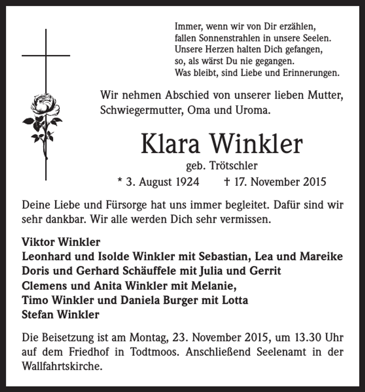 <p>Immer, wenn wir von Dir erzählen,<br />fallen Sonnenstrahlen in unsere Seelen.<br />Unsere Herzen halten Dich gefangen,<br />so, als wärst Du nie gegangen.<br />Was bleibt, sind Liebe und Erinnerungen.</p><p>Wir nehmen Abschied von unserer lieben Mutter,<br />Schwiegermutter, Oma und Uroma.</p><p>Klara Winkler</p><p>geb. Trötschler<br />* 3. August 1924 † 17. November 2015<br />Deine Liebe und Fürsorge hat uns immer begleitet. Dafür sind wir<br />sehr dankbar. Wir alle werden Dich sehr vermissen.<br />Viktor Winkler<br />Leonhard und Isolde Winkler mit Sebastian, Lea und Mareike<br />Doris und Gerhard Schäuffele mit Julia und Gerrit<br />Clemens und Anita Winkler mit Melanie,<br />Timo Winkler und Daniela Burger mit Lotta<br />Stefan Winkler<br />Die Beisetzung ist am Montag, 23. November 2015, um 13.30 Uhr<br />auf dem Friedhof in Todtmoos. Anschließend Seelenamt in der<br />Wallfahrtskirche.</p>