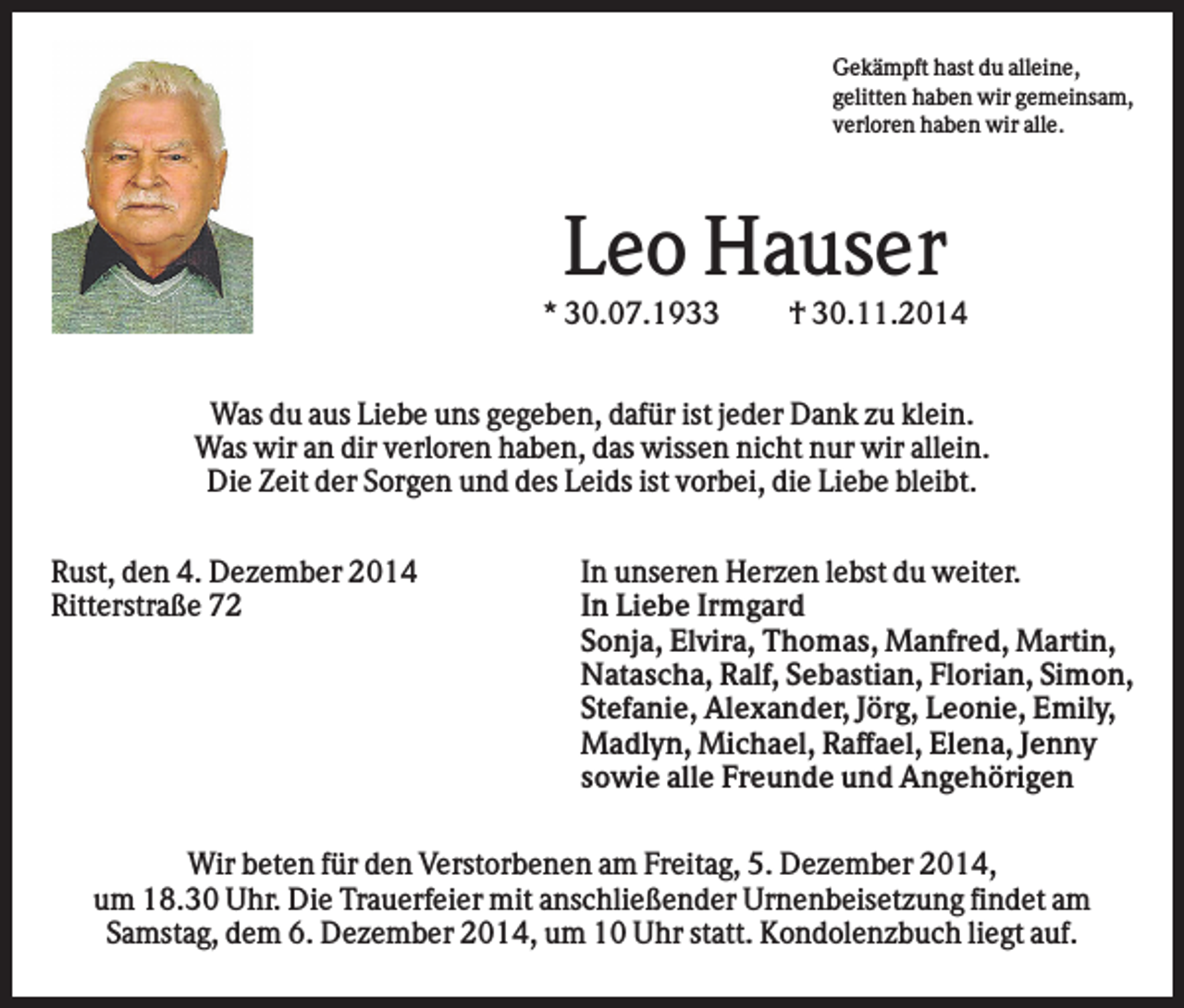 <p>Gekämpft hast du alleine,<br />gelitten haben wir gemeinsam,<br />verloren haben wir alle.</p><p>Leo Hauser<br />* 30.07.1933</p><p>† 30.11.2014</p><p>Was du aus Liebe uns gegeben, dafür ist jeder Dank zu klein.<br />Was wir an dir verloren haben, das wissen nicht nur wir allein.<br />Die Zeit der Sorgen und des Leids ist vorbei, die Liebe bleibt.<br />Rust, den 4. Dezember 2014<br />Ritterstraße 72</p><p>In unseren Herzen lebst du weiter.<br />In Liebe Irmgard<br />Sonja, Elvira, Thomas, Manfred, Martin,<br />Natascha, Ralf, Sebastian, Florian, Simon,<br />Stefanie, Alexander, Jörg, Leonie, Emily,<br />Madlyn, Michael, Raffael, Elena, Jenny<br />sowie alle Freunde und Angehörigen</p><p>Wir beten für den Verstorbenen am Freitag, 5. Dezember 2014,<br />um 18.30 Uhr. Die Trauerfeier mit anschließender Urnenbeisetzung findet am<br />Samstag, dem 6. Dezember 2014, um 10 Uhr statt. Kondolenzbuch liegt auf.</p>